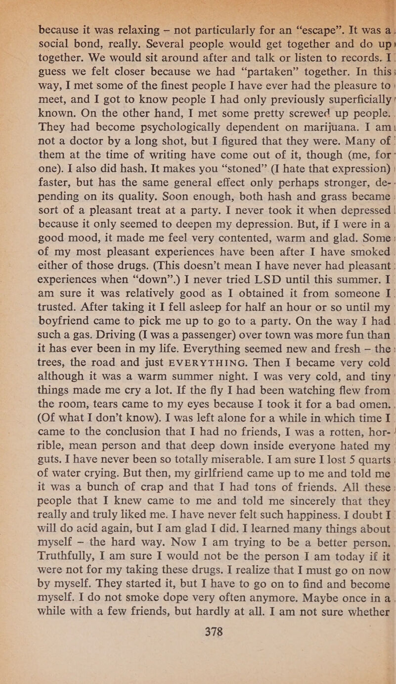  yetues it was relaxing — not narticilenly for &lt; an n “escape”. we was a social bond, really. Several people would get together and do up| together. We would sit around after and talk or listen to records. I guess we felt closer because we had “partaken” together. In this: way, I met some of the finest people I have ever had the pleasure to} meet, and I got to know people I had only previously superficially ’ known. On the other hand, I met some pretty screwed up people. . They had become psychologically dependent on marijuana. I am) not a doctor by a long shot, but I figured that they were. Many of ' them at the time of writing have come out of it, though (me, for: one). I also did hash. It makes you “stoned” (I hate that expression) | faster, but has the same general effect only perhaps stronger, de-- pending on its quality. Soon enough, both hash and grass became sort of a pleasant treat at a party. I never took it when depressed | because it only seemed to deepen my depression. But, if I were in a good mood, it made me feel very contented, warm and glad. Some: of my most pleasant experiences have been after I have smoked. either of those drugs. (This doesn’t mean I have never had pleasant : experiences when “down”.) I never tried LSD until this summer. I am sure it was relatively good as I obtained it from someone J trusted. After taking it I fell asleep for half an hour or so until my boyfriend came to pick me up to go to a party. On the way I had. such a gas. Driving (I was a passenger) over town was more fun than it has ever been in my life. Everything seemed new and fresh — the: trees, the road and just EVERYTHING. Then I became very cold although it was a warm summer night. I was very cold, and tiny’ things made me cry a lot. If the fly I had been watching flew from | the room, tears came to my eyes because I took it for a bad omen. , (Of what I don’t know). I was left alone for a while in which time I came to the conclusion that I had no friends, I was a rotten, hor-: guts. I have never been so totally miserable. I am sure I lost 5 quarts | of water crying. But then, my girlfriend came up to me and told me it was a bunch of crap and that I had tons of friends. All these: people that I knew came to me and told me sincerely that they really and truly liked me. I have never felt such happiness. I doubt I. will do acid again, but I am glad I did. I learned many things about myself — the hard way. Now I am trying to be a better person. , Truthfully, I am sure I would not be the person I am today if it by myself. They started it, but I have to go on to find and become while with a few friends, but hardly at all. I am not sure whether