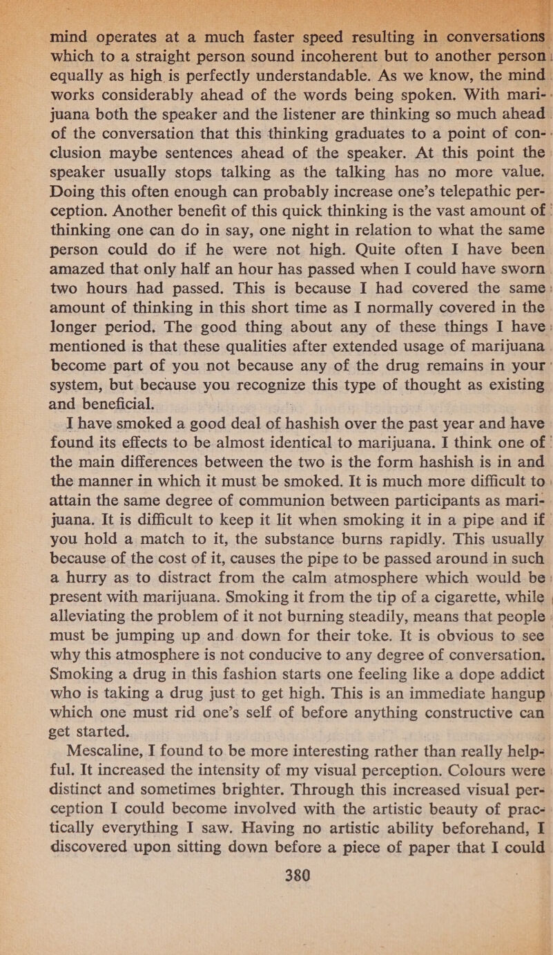 mind onetates at a ponies faster speed 1 re which to a straight person sound incoherent but to another pe   speaker usually stops talking as the talking has no more value. Doing this often enough can probably increase one’s telepathic per- thinking one can do in say, one night in relation to what the same person could do if he were not high. Quite often I have been amount of thinking in this short time as I normally covered in the mentioned is that these qualities after extended usage of marijuana system, but because you recopnlze this type of thought as existing and beneficial. I have smoked a good deal of hashish over the past year and have the main differences between the two is the form hashish is in and the manner in which it must be smoked. It is much more difficult to attain the same degree of communion between participants as mari- you hold a match to it, the substance burns rapidly. This usually because of the cost of it, causes the pipe to be passed around in such present with marijuana. Smoking it from the tip of a cigarette, while must be jumping up and down for their toke. It is obvious to see why this atmosphere is not conducive to any degree of conversation. Smoking a drug in this fashion starts one feeling like a dope addict which one must rid one’s self of before anything constructive can get started. Mescaline, I found to be more interesting rather than really help- distinct and sometimes brighter. Through this increased visual per- ception I could become involved with the artistic beauty of prac- tically everything I saw. Having no artistic ability beforehand, I discovered upon sitting down before a piece of paper that I could