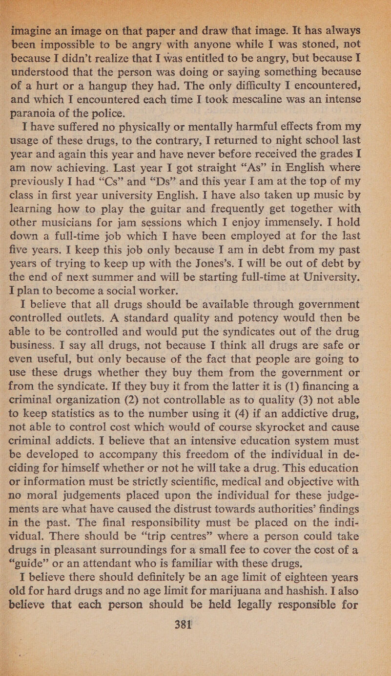 t p raw that im ge. ‘Tt has always bee sripesible to ict angry with anyone while I was stoned, not because I didn’t realize that I was entitled to be angry, but because I _ understood that the person was doing or saying something because of a hurt or a hangup they had. The only difficulty I encountered, _and which I encountered each time I took mescaline was an intense _ paranoia of the police. I have suffered no physically or mentally harmful effects from my usage of these drugs, to the contrary, I returned to night school last _ year and again this year and have never before received the grades I am now achieving. Last year I got straight “As” in English where previously I had “Cs” and “Ds” and this year I am at the top of my class in first year university English. I have also taken up music by learning how to play the guitar and frequently get together with other musicians for jam sessions which I enjoy immensely. I hold _ down a full-time job which I have been employed at for the last five years. I keep this job only because I am in debt from my past years of trying to keep up with the Jones’s. I will be out of debt by the end of next summer and will be starting full-time at University. I plan to become a social worker. I believe that all drugs should be available through government controlled outlets. A standard quality and potency would then be able to be controlled and would put the syndicates out of the drug business. I say all drugs, not because I think all drugs are safe or even useful, but only because of the fact that people are going to use these drugs whether they buy them from the government or from the syndicate. If they buy it from the latter it is (1) financing a criminal organization (2) not controllable as to quality (3) not able to keep statistics as to the number using it (4) if an addictive drug, not able to control cost which would of course skyrocket and cause criminal addicts. I believe that an intensive education system must. be developed to accompany this freedom of the individual in de- ciding for himself whether or not he will take a drug. This education or information must be strictly scientific, medical and objective with no moral judgements placed upon the individual for these judge- ments are what have caused the distrust towards authorities’ findings in the past. The final responsibility must be placed on the indi-— vidual. There should be “trip centres” where a person could take drugs in pleasant surroundings for a small fee to cover the cost of a “suide” or an attendant who is familiar with these drugs. _ _ I believe there should definitely be an age limit of eighteen years _ old for hard drugs and no age limit for marijuana and hashish. I also believe that each person should be held legally responsible for   