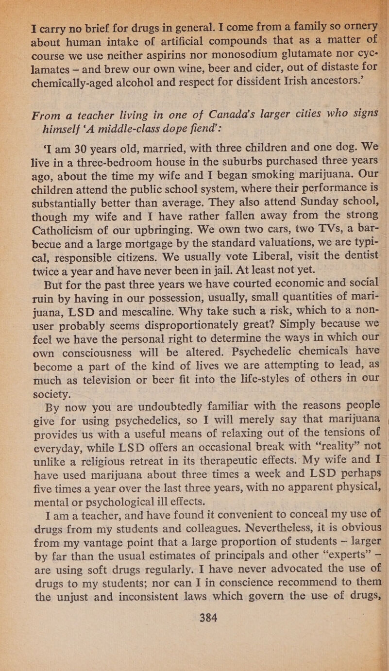     ° Rie 4 Wes mink ge st = about human intake of artificial compounds that as a matter course we use neither aspirins nor monosodium glutamate nor cyc- lamates — and brew our own wine, beer and cider, out of distaste for _ chemically-aged alcohol and respect for dissident Irish ancestors.’ From a teacher living in one of Canada’s larger cities who signs — himself ‘A middle-class dope fiend’: ‘I am 30 years old, married, with three children and one dog. We live in a three-bedroom house in the suburbs purchased three years — ago, about the time my wife and I began smoking marijuana. Our | children attend the public school system, where their performance is substantially better than average. They also attend Sunday school, though my wife and I have rather fallen away from the strong Catholicism of our upbringing. We own two cars, two TVs, a bar- becue and a large mortgage by the standard valuations, we are typi- _ cal, responsible citizens. We usually vote Liberal, visit the dentist twice a year and have never been in jail. At least not yet. But for the past three years we have courted economic and social ruin by having in our possession, usually, small quantities of mari- juana, LSD and mescaline. Why take such a risk, which to a non- user probably seems disproportionately great? Simply because we feel we have the personal right to determine the ways in which our own consciousness will be altered. Psychedelic chemicals have become a part of the kind of lives we are attempting to lead, as much as television or beer fit into the life-styles of others in our society. . By now you are undoubtedly familiar with the reasons people give for using psychedelics, so I will merely say that marijuana | provides us with a useful means of relaxing out of the tensions of © everyday, while LSD offers an occasional break with “reality” not unlike a religious retreat in its therapeutic effects. My wife and I~ have used marijuana about three times a week and LSD perhaps five times a year over the last three years, with no apparent physical, - mental or psychological ill effects. Iam a teacher, and have found it convenient to conceal my use of drugs from my students and colleagues. Nevertheless, it is obvious from my vantage point that a large proportion of students — larger by far than the usual estimates of principals and other “experts” — are using soft drugs regularly. I have never advocated the use of drugs to my students; nor can I in conscience recommend to them the unjust and inconsistent laws which govern the use of drugs, 384 oe j 