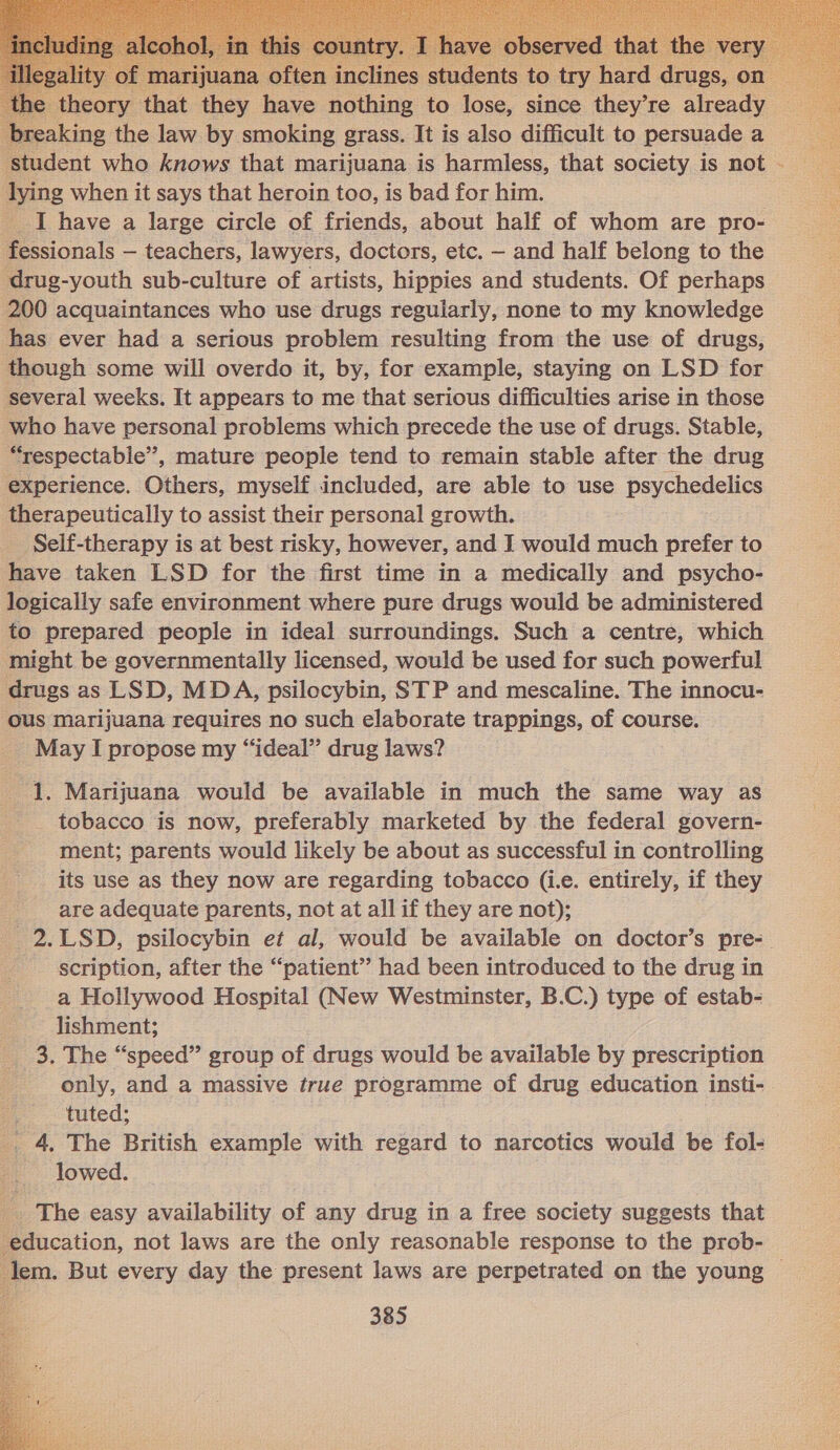  wreaking the law by smoking grass. It is also difficult to persuade a lying when it says that heroin too, is bad for him. fessionals — teachers, lawyers, doctors, etc. — and half belong to the drug-youth sub-culture of artists, hippies and students. Of perhaps 200 acquaintances who use drugs reguiarly, none to my knowledge has ever had a serious problem resulting from the use of drugs, though some will overdo it, by, for example, staying on LSD for several weeks. It appears to me that serious difficulties arise in those who have personal problems which precede the use of drugs. Stable, “respectable”, mature people tend to remain stable after the drug experience. Others, myself included, are able to use psychedelics therapeutically to assist their personal growth. Self-therapy is at best risky, however, and I would much prefer to have taken LSD for the first time in a medically and psycho- logically safe environment where pure drugs would be administered to prepared people in ideal surroundings. Such a centre, which might be governmentally licensed, would be used for such powerful drugs as LSD, MDA, psilocybin, STP and mescaline. The innocu- ous marijuana requires no such elaborate trappings, of course. May I propose my “ideal” drug laws? 1. Marijuana would be available in much the same way as tobacco is now, preferably marketed by the federal govern- ment; parents would likely be about as successful in controlling its use as they now are regarding tobacco (i.e. entirely, if they are adequate parents, not at all if they are not); scription, after the “patient” had been introduced to the drug in a Hollywood Hospital (New Westminster, B.C.) type of estab- lishment; 3. The “speed” group of drugs would be available by prescription only, and a massive true programme of drug education insti- tuted; _. 4, The British example with regard to narcotics would be fol- lowed. _ The easy availability of any drug in a free society suggests that education, not laws are the only reasonable response to the prob-  #  