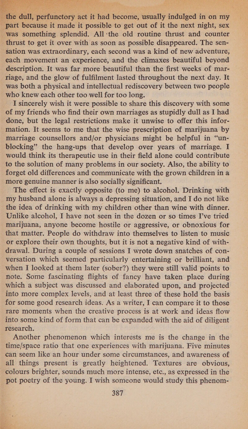     dull, perfunctory act iv had Wobome. masts iaduieed in on my id part because it made it possible to get out of it the next night, sex was something splendid. All-the old routine thrust and counter thrust to get it over with as soon as possible disappeared. The sen- — sation was extraordinary, each second was a kind of new adventure, each movement an experience, and the climaxes beautiful beyond _ description. It was far more beautiful than the first weeks of mar- riage, and the glow of fulfilment lasted throughout the next day. It was both a physical and intellectual rediscovery between two people who knew each other too well for too long. _I sincerely wish it were possible to share this discovery with some of my friends who find their own marriages as stupidly dull as I had done, but the legal restrictions make it unwise to offer this infor- _mation. It seems to me that the wise prescription of marijuana by marriage counsellors and/or physicians might be helpful in “un- blocking” the hang-ups that develop over years of marriage. I would think its therapeutic use in their field alone could contribute to the solution of many problems in our society. Also, the ability to forget old differences and communicate with the grown children in a more genuine manner is also socially significant. The effect is exactly opposite (to me) to alcohol. Drinking with my husband alone is always a depressing situation, and I do not like the idea of drinking with my children other than wine with dinner. Unlike alcohol, I have not seen in the dozen or so times I’ve tried marijuana, anyone become hostile or aggressive, or obnoxious for that matter. People do withdraw into themselves to listen to music or explore their own thoughts, but it is not a negative kind of with- drawal. During a couple of sessions I wrote down snatches of con- versation which seemed particularly entertaining or brilliant, and when I looked at them later (sober?) they were still valid points to note. Some fascinating flights of fancy have taken place during which a subject was discussed and elaborated upon, and projected into more complex levels, and at least three of these hold the basis for some good research ideas. As a writer, I can compare it to those rare moments when the creative process is at work and ideas flow into some kind of form that can be expanded with the aid of diligent research. Another phenomenon which interests me is the change in the time/space ratio that one experiences with marijuana. Five minutes can seem like an hour under some circumstances, and awareness of all things present is greatly heightened. Textures are obvious, colours brighter, sounds much more intense, etc., as expressed in the pot poetry of the young. I wish someone would study this phenom- 387 