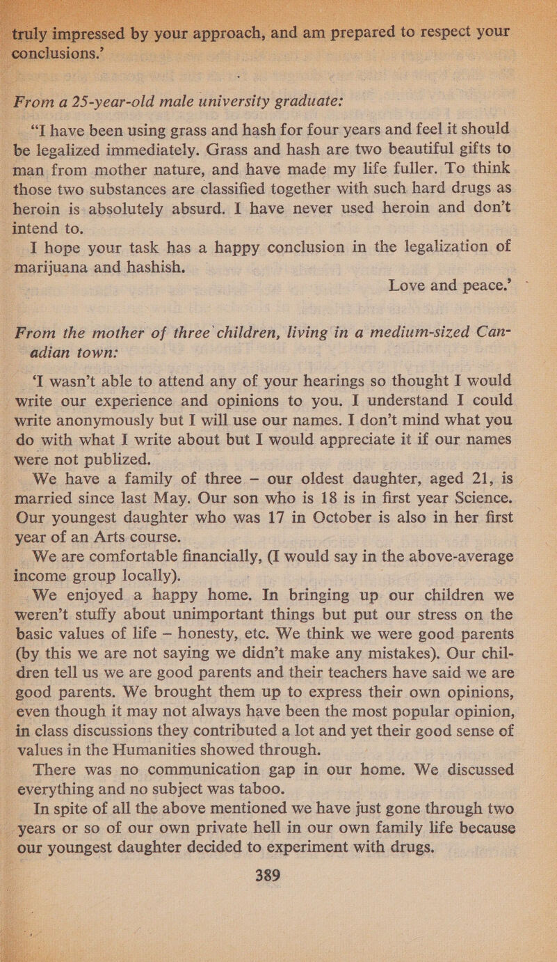     roma 25-year-old male university graduate: “TZ have been using grass and hash for four years and feel it should be legalized immediately. Grass and hash are two beautiful gifts to -man from mother nature, and have made my life fuller. To think those two substances are classified together with such hard drugs as heroin is absolutely absurd. I have never used heroin and don’t _ intend to. _ I hope your task has a happy conclusion in the legalization of _ Marijuana and hashish. | Love and peace.’ _ From the mother of three children, living in a medium-sized Can- _ adian town: ‘I wasn’t able to attend any of your hearings so thought I would _ write our experience and opinions to you. I understand I could _ write anonymously but I will use our names. I don’t mind what you - do with what I write about but I would appreciate it if our names - were not publized. _ We have a family of three - our oldest daughter, aged 21, is _ married since last May. Our son who is 18 is in first year Science. - Our youngest daughter who was 17 in October is also in her first __ year of an Arts course. Weare comfortable financially, (I would say in the above-average income group locally). _ We enjoyed a happy home. In bringing up our children we _ weren’t stuffy about unimportant things but put our stress on the _ basic values of life — honesty, etc. We think we were good parents _ (by this we are not saying we didn’t make any mistakes). Our chil- _ dren tell us we are good parents and their teachers have said we are - good parents. We brought them up to express their own opinions, _ even though it may not always have been the most popular opinion, - in class discussions they contributed a lot and yet their good sense of _ values in the Humanities showed through. : There was no communication gap in our home. We discussed - everything and no subject was taboo. - Inspite of all the above mentioned we have just gone through two years or so of our own private hell in our own family life because our youngest daughter decided to experiment with drugs. 