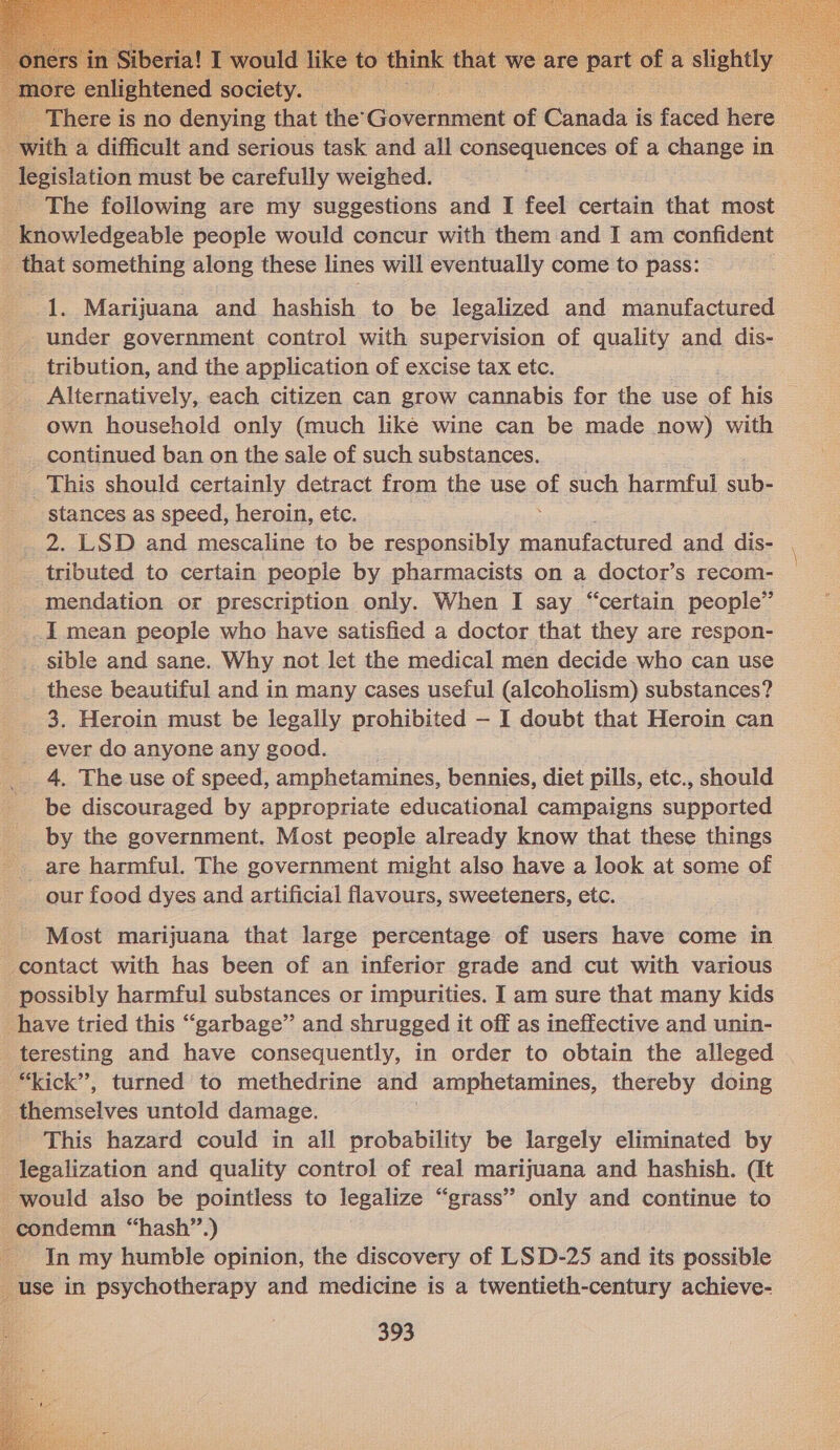  here | is no denying that the’ Government of Cuda’ is faced hors h a difficult and serious task and all consequences of a change in | alpine must be carefully weighed. The following are my suggestions and I feel certain that most ‘ D inowlédeeable people would concur with them and I am confident _ that something along these lines will eventually come to pass: 1. Marijuana and hashish to be legalized and manufactured under government control with supervision of quality and dis- __. tribution, and the application of excise tax etc. Alternatively, each citizen can grow cannabis for the use of his own household only (much like wine can be made now) with continued ban on the sale of such substances. __ This should certainly detract from the use ‘e such harmful sub- stances as speed, heroin, etc. 2. LSD and mescaline to be responsibly manufactured and dis- tributed to certain people by pharmacists on a doctor’s recom- _. mendation or prescription only. When I say “certain people” _I mean people who have satisfied a doctor that they are respon- sible and sane. Why not let the medical men decide who can use these beautiful and in many cases useful (alcoholism) substances? 3. Heroin must be legally prohibited — I doubt that Heroin can __ ever do anyone any good. _. 4, The use of speed, amphetamines, bennies, diet pills, etc., should be discouraged by appropriate educational campaigns supported by the government. Most people already know that these things _ are harmful. The government might also have a look at some of our food dyes and artificial flavours, sweeteners, etc. Most marijuana that large percentage of users have come in contact with has been of an inferior grade and cut with various possibly harmful substances or impurities. I am sure that many kids have tried this “garbage” and shrugged it off as ineffective and unin- teresting and have consequently, in order to obtain the alleged | “kick”, turned to methedrine and amphetamines, thereby doing _ themselves untold damage. This hazard could in all probability be largely eliminated by legalization and quality control of real marijuana and hashish. (It would also be pointless to legalize “grass” only and continue to condemn “hash”.) - In my humble opinion, the discovery of LSD-25 and its possible use in psychotherapy and medicine is a twentieth-century achieve-  