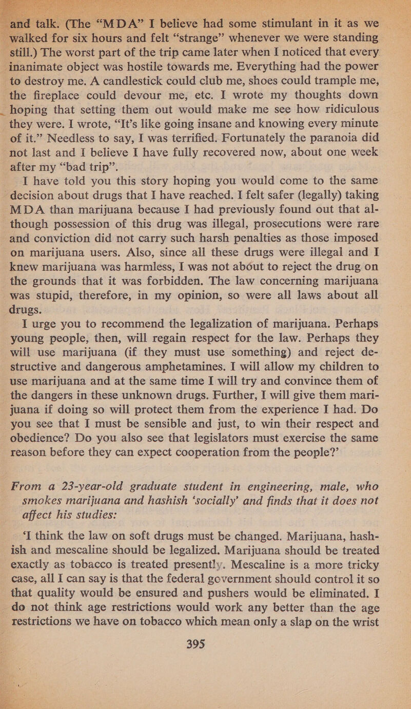  walked for Six ists and felt “strange” whenever we were standing still.) The worst part of the trip came later when I noticed that every inanimate object was hostile towards me. Everything had the power to destroy me. A candlestick could club me, shoes could trample me, the fireplace could devour me, etc. I wrote my thoughts down _ hoping that setting them out would make me see how ridiculous they were. I wrote, “It’s like going insane and knowing every minute of it.”’ Needless to say, I was terrified. Fortunately the paranoia did not last and I believe I have fully recovered now, about one week after my “bad trip”’. JI have told you this story hoping you would come to the same ‘decision about drugs that I have reached. I felt safer (legally) taking _MDAA than marijuana because I had previously found out that al- though possession of this drug was illegal, prosecutions were rare and conviction did not carry such harsh penalties as those imposed on marijuana users. Also, since all these drugs were illegal and I knew marijuana was harmless, I was not about to reject the drug on the grounds that it was forbidden. The law concerning marijuana was stupid, therefore, in my opinion, so were all laws about all drugs. I urge you to recommend the legalization of marijuana. Perhaps young people, then, will regain respect for the law. Perhaps they will use marijuana (if they must use something) and reject de- structive and dangerous amphetamines. I will allow my children to use marijuana and at the same time I will try and convince them of the dangers in these unknown drugs. Further, I will give them mari- juana if doing so will protect them from the experience I had. Do you see that I must be sensible and just, to win their respect and obedience? Do you also see that legislators must exercise the same reason before they can expect cooperation from the people?’ From a 23-year-old graduate student in engineering, male, who smokes marijuana and hashish ‘socially’ and finds that it does not affect his studies: ‘I think the law on soft drugs must be changed. Marijuana, hash- ish and mescaline should be legalized. Marijuana should be treated exactly as tobacco is treated presently. Mescaline is a more tricky case, all I can say is that the federal government should control it so that quality would be ensured and pushers would be eliminated. I _ do not think age restrictions would work any better than the age _ restrictions we have on tobacco which mean only a slap on the wrist 395 