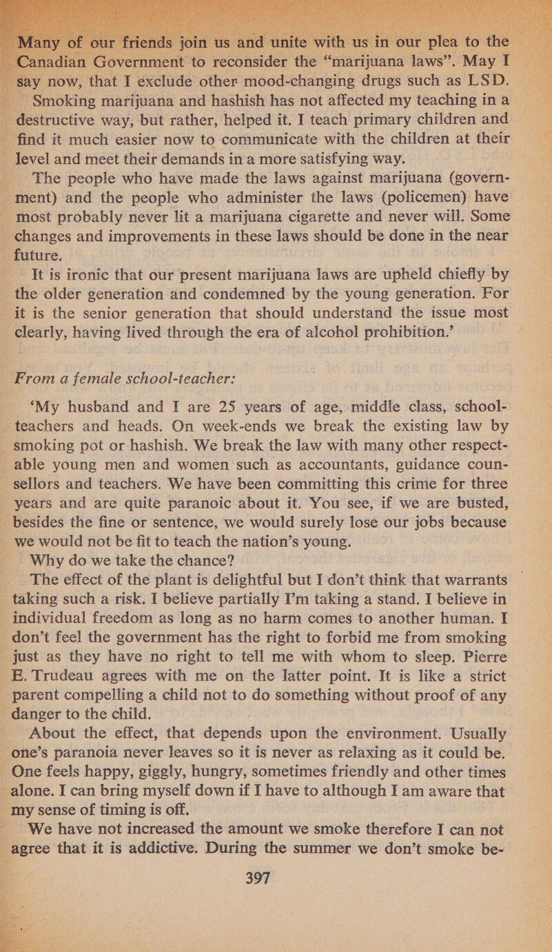           n er the ‘ ‘marijuana swe May now, that I exclude other mood-changing drugs such as LSD. ee Smoking marijuana and hashish has not affected my teaching in a lestructive way, but rather, helped it. I teach primary children and find it much easier now to communicate with the children at their level and meet their demands in a more satisfying way. _ The people who have made the laws against marijuana (govern- _ ment) and the people who administer the laws (policemen) have - most probably never lit a marijuana cigarette and never will. Some _ changes and improvements in these laws should be done in the near - future. It is ironic that our present marijuana laws are upheld chiefly by _ the older generation and condemned by the young generation. For it is the senior generation that should understand the issue most _ clearly, having lived through the era of alcohol prohibition.’ wd    ‘From a female school-teacher: ‘My husband and I are 25 years of age, middle class, school- _ teachers and heads. On week-ends we break the existing law by _ smoking pot or hashish. We break the law with many other respect- able young men and women such as accountants, guidance coun- _ sellors and teachers. We have been committing this crime for three _ years and are quite paranoic about it. You see, if we are busted, _ besides the fine or sentence, we would surely lose our jobs because _ we would not be fit to teach the nation’s young. _. Why do we take the chance? The effect of the plant is delightful but I don’t think that warrants _ taking such a risk. I believe partially I’m taking a stand. I believe in _ individual freedom as long as no harm comes to another human. I don’t feel the government has the right to forbid me from smoking _ just as they have no right to tell me with whom to sleep. Pierre _E. Trudeau agrees with me on the latter point. It is like a strict _ parent compelling a child not to do something without proof of any _ danger to the child. About the effect, that dévcids upon the environment. Usually _ one’s paranoia never leaves so it is never as relaxing as it could be. One feels happy, giggly, hungry, sometimes friendly and other times _ alone. I can bring myself down if I have to although I am aware that _ my sense of timing is off. We have not increased the amount we smoke therefore I can not agree that it is addictive. During the summer we don’t smoke be- 397 