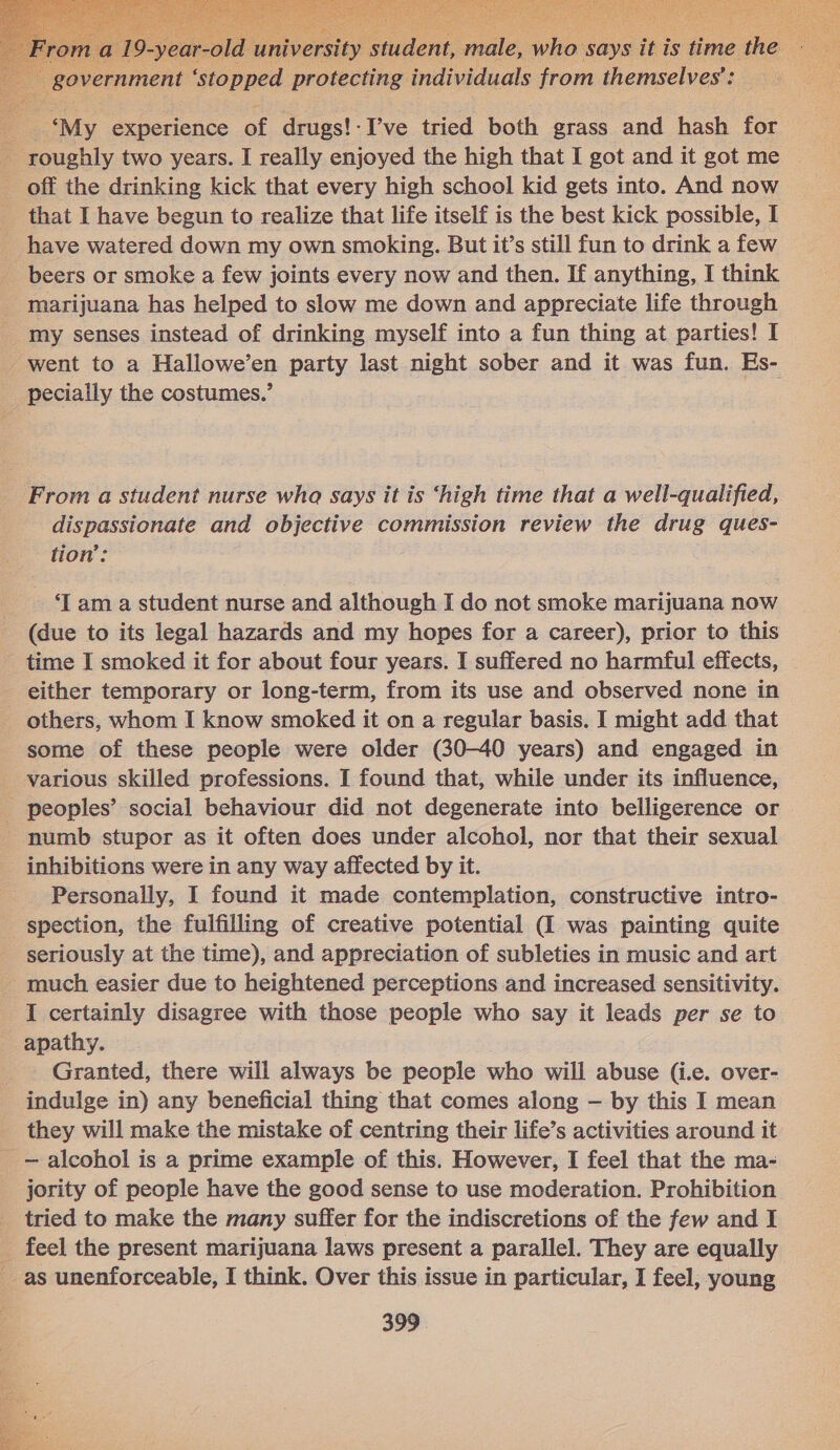    : te, ue says it is time the 7 overnmen : ‘stopped protecting individuals from themselves’: — My, experience of drugs!-I’ve tried both grass and hash for - roughly two years. I really enjoyed the high that I got and it got me off the drinking kick that every high school kid gets into. And now _ that I have begun to realize that life itself is the best kick possible, I _ have watered down my own smoking. But it’s still fun to drink a few beers or smoke a few joints every now and then. If anything, I think marijuana has helped to slow me down and appreciate life through my senses instead of drinking myself into a fun thing at parties! I went to a Hallowe’en party last night sober and it was fun. Es- pecially the costumes.’ From a student nurse wha says it is ‘high time that a well-qualified, dispassionate and objective commission review the drug ques- tion’: - .am a student nurse and although I do not smoke marijuana now (due to its legal hazards and my hopes for a career), prior to this time I smoked it for about four years. I suffered no harmful effects, _ either temporary or long-term, from its use and observed none in others, whom I know smoked it on a regular basis. I might add that some of these people were older (30-40 years) and engaged in various skilled professions. I found that, while under its influence, _ peoples’ social behaviour did not degenerate into belligerence or numb stupor as it often does under alcohol, nor that their sexual inhibitions were in any way affected by it. Personally, I found it made contemplation, constructive intro- spection, the fulfilling of creative potential (I was painting quite seriously at the time), and appreciation of subleties in music and art - much easier due to heightened perceptions and increased sensitivity. I certainly disagree with those people who say it leads per se to apathy. Granted, there will always be people who will abuse (i.e. over- indulge in) any beneficial thing that comes along — by this I mean they will make the mistake of centring their life’s activities around it _— alcohol is a prime example of this. However, I feel that the ma- jority of people have the good sense to use moderation. Prohibition tried to make the many suffer for the indiscretions of the few and I _ feel the present marijuana laws present a parallel. They are equally as unenforceable, I think. Over this issue in particular, I feel, young 