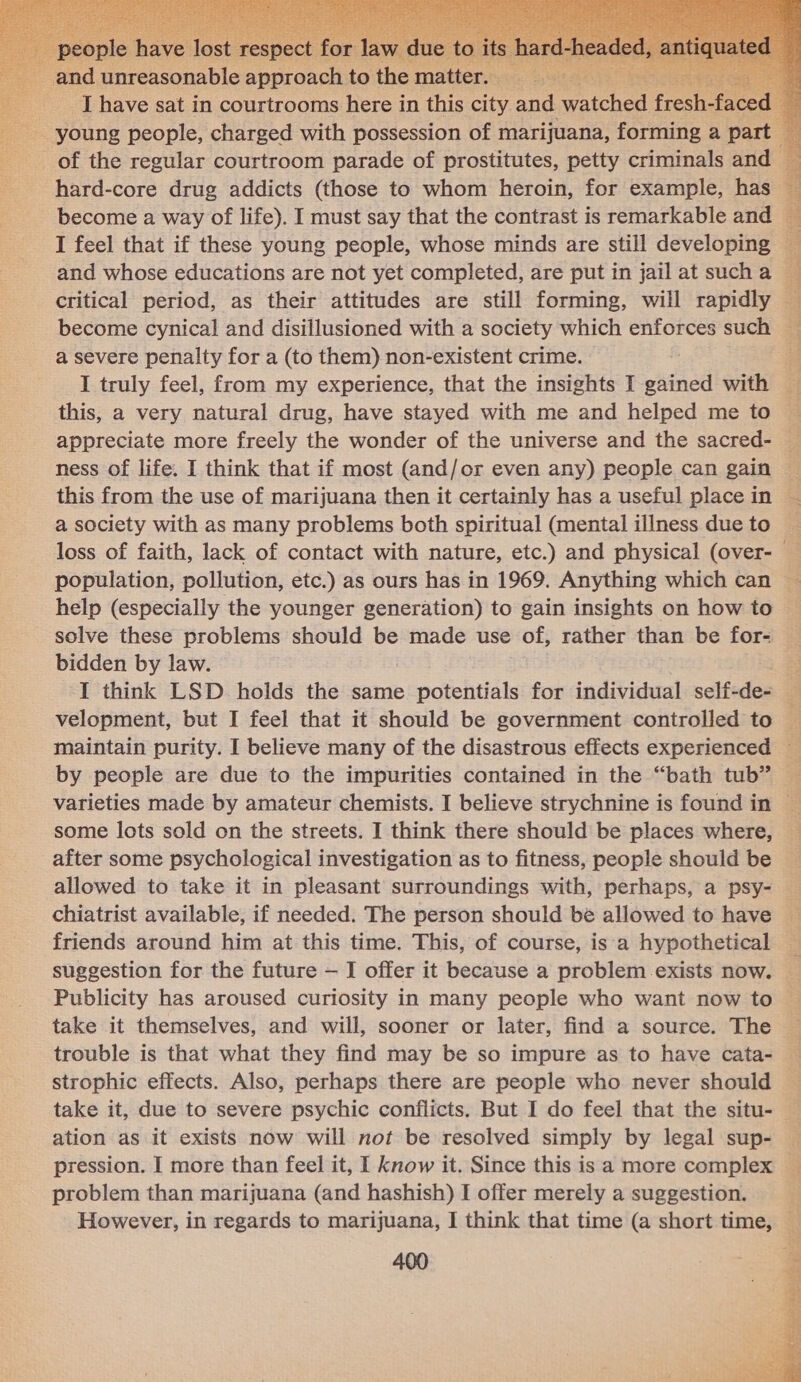  hard-core drug addicts (those to whom heroin, for example, has become a way of life). I must say that the contrast is remarkable and I feel that if these young people, whose minds are still developing and whose educations are not yet completed, are put in jail at such a critical period, as their attitudes are still forming, will rapidly a severe penalty for a (to them) non-existent crime. I truly feel, from my experience, that the insights I wAtncl with appreciate more freely the wonder of the universe and the sacred- ness of life. I think that if most (and/or even any) people can gain this from the use of marijuana then it certainly has a useful place in a society with as many problems both spiritual (mental illness due to solve these problems should be made use of, rather than be for- bidden by law. I think LSD holds the same potentials for individual self-de- velopment, but I feel that it should be government controlled to some lots sold on the streets. I think there should be places where, after some psychological investigation as to fitness, people should be allowed to take it in pleasant surroundings with, perhaps, a psy- friends around him at this time. This, of course, is a hypothetical take it themselves, and will, sooner or later, find a source. The strophic effects. Also, perhaps there are people who never should ation as it exists now will not be resolved simply by legal sup- pression. I more than feel it, I know it. Since this is a more complex problem than marijuana (and hashish) I offer merely a suggestion. 400 