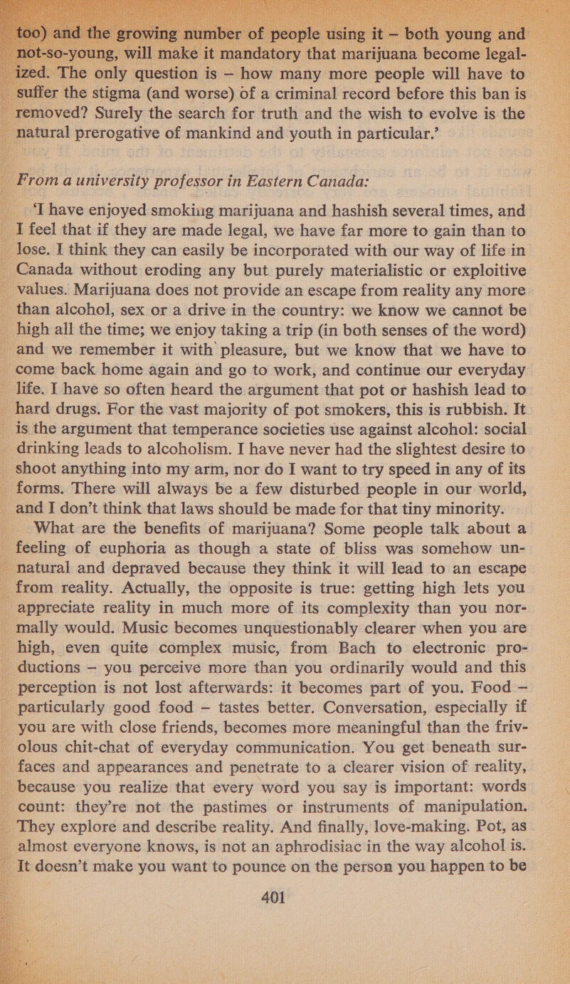 suffer the ae ae worse) of a criminal record before this ban is _ removed? Surely the search for truth and the wish to evolve is the natural prerogative of mankind and youth in particular.’  From a university professor in Eastern Canada: ‘I have enjoyed smoking marijuana and hashish several times, and I feel that if they are made legal, we have far more to gain than to lose. I think they can easily be incorporated with our way of life in Canada without eroding any but purely materialistic or exploitive _ values. Marijuana does not provide an escape from reality any more _ than alcohol, sex or a drive in the country: we know we cannot be high all the time; we enjoy taking a trip (in both senses of the word) _ and we remember it with pleasure, but we know that we have to _ come back home again and go to work, and continue our everyday life. I have so often heard the argument that pot or hashish lead to _ hard drugs. For the vast majority of pot smokers, this is rubbish. It. _ is the argument that temperance societies use against alcohol: social _ drinking leads to alcoholism. I have never had the slightest desire to _ shoot anything into my arm, nor do I want to try speed in any of its _ forms. There will always be a few disturbed people in our world, 5 and I don’t think that laws should be made for that tiny minority. _ What are the benefits of marijuana? Some people talk about a feeling of euphoria as though a state of bliss was somehow un- natural and depraved because they think it will lead to an escape _ from reality. Actually, the opposite is true: getting high lets you appreciate reality in much more of its complexity than you nor- mally would. Music becomes unquestionably clearer when you are high, even quite complex music, from Bach to electronic pro- _ ductions — you perceive more than you ordinarily would and this _ perception is not lost afterwards: it becomes part of you. Food — particularly good food — tastes better. Conversation, especially if _ you are with close friends, becomes more meaningful than the friv- _ olous chit-chat of everyday communication. You get beneath sur- _ faces and appearances and penetrate to a clearer vision of reality, _ because you realize that every word you say is important: words count: they’re not the pastimes or instruments of manipulation. They explore and describe reality. And finally, love-making. Pot, as . almost everyone knows, is not an aphrodisiac in the way alcohol is. It doesn’t make you want to pounce on the person you happen to be 401           