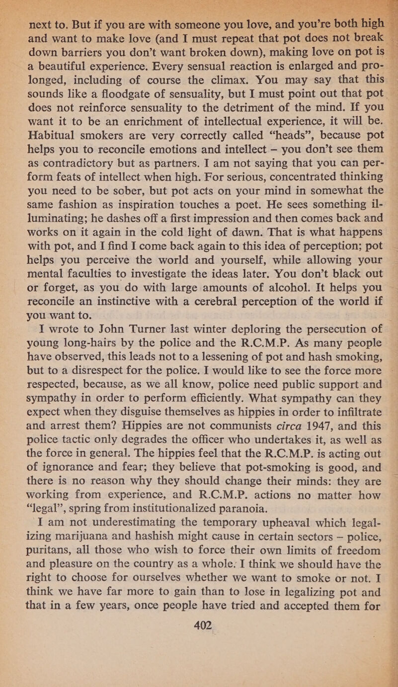  : Text 33 But if you are dil’ someone on: love, and you'r re bo and want to make love (and I must repeat that pot does not brea down barriers you don’t want broken down), making love on pot     longed, including of course the climax. You may say that this 4 : does not reinforce sensuality to the detriment of the mind. If you want it to be an enrichment of intellectual experience, it will be. Habitual smokers are very correctly called “heads”, because pot helps you to reconcile emotions and intellect — you don’t see them as contradictory but as partners. I am not saying that you can per- form feats of intellect when high. For serious, concentrated thinking you need to be sober, but pot acts on your mind in somewhat the same fashion as inspiration touches a poet. He sees something il- luminating; he dashes off a first impression and then comes back and works on it again in the cold light of dawn. That is what happens with pot, and I find I come back again to this idea of perception; pot helps you perceive the world and yourself, while allowing your mental faculties to investigate the ideas later. You don’t black out or forget, as you do with large amounts of alcohol. It helps you you want to. young long-hairs by the police and the R.C.M.P. As many people have observed, this leads not to a lessening of pot and hash smoking, but to a disrespect for the police. I would like to see the force more respected, because, as we all know, police need public support and sympathy in order to perform efficiently. What sympathy can they expect when they disguise themselves as hippies in order to infiltrate and arrest them? Hippies are not communists circa 1947, and this police tactic only degrades the officer who undertakes it, as well as the force in general. The hippies feel that the R.C.M.P. is acting out of ignorance and fear; they believe that pot-smoking is good, and working from experience, and R.C.M.P. actions no matter how “legal”, spring from institutionalized paranoia. Iam not underestimating the temporary upheaval which legal- izing marijuana and hashish might cause in certain sectors — police, puritans, all those who wish to force their own limits of freedom and pleasure on the country as a whole. I think we should have the right to choose for ourselves whether we want to smoke or not. I think we have far more to gain than to lose in legalizing pot and that in a few years, once people have tried and accepted them for