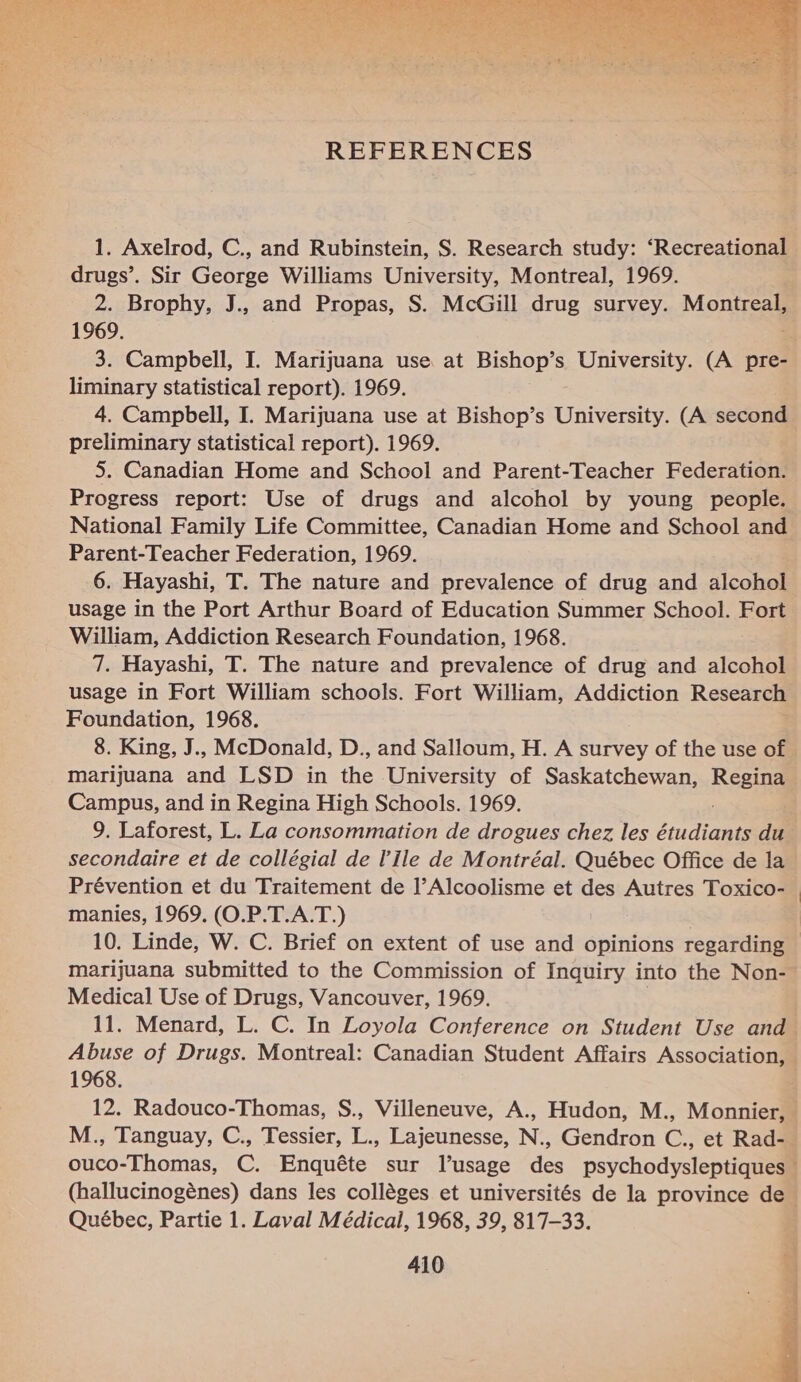  1. Axelrod, C., and Rubinstein, S. Research study: ‘Recreational drugs’. Sir George Williams University, Montreal, 1969. 2. Brophy, J., and Propas, S. McGill drug survey. Montreal, 1969. 3. Campbell, I. Marijuana use at Bishop’s University. (A pre- liminary statistical report). 1969. 4. Campbell, I. Marijuana use at Bishop’s University. (A second preliminary statistical report). 1969. 5. Canadian Home and School and Parent-Teacher Federation. Progress report: Use of drugs and alcohol by young people. Parent-Teacher Federation, 1969. 6. Hayashi, T. The nature and prevalence of drug and alcohol usage in the Port Arthur Board of Education Summer School. Fort William, Addiction Research Foundation, 1968. 7. Hayashi, T. The nature and prevalence of drug and alcohol Foundation, 1968. 8. King, J.. McDonald, D., and Salloum, H. A survey of the use of marijuana and LSD in the University of Saskatchewan, Resing Campus, and in Regina High Schools. 1969. 9. Laforest, L. La consommation de drogues chez les dado du secondaire et de collégial de l'ile de Montréal. Québec Office de la Prévention et du Traitement de l’Alcoolisme et des Autres Toxico- manies, 1969. (O.P.T.A.T.) 10. Linde, W. C. Brief on extent of use and opinions regarding — marijuana submitted to the Commission of Inquiry into the Non- Medical Use of Drugs, Vancouver, 1969. 11. Menard, L. C. In Loyola Conference on Student Use and Abuse of Drugs. Montreal: Canadian Student Affairs Association, 1968. 12. Radouco-Thomas, S., Villeneuve, A., Hudon, M., Monnier, Québec, Partie 1. Laval Médical, 1968, 39, 817-33. 