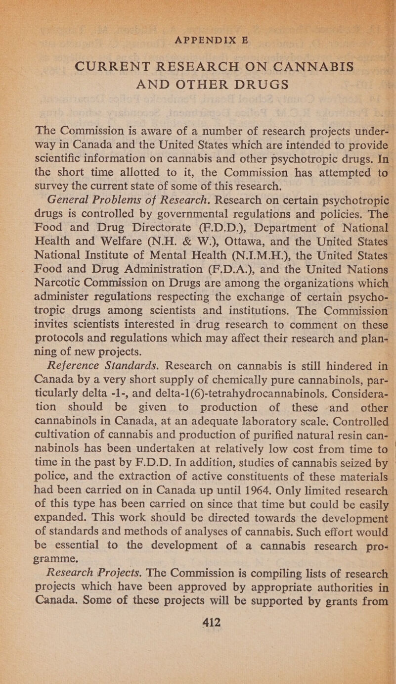  The Commission is aware of a number of research projects under- way in Canada and the United States which are intended to provide scientific information on cannabis and other psychotropic drugs. In the short time allotted to it, the Commission has attempted to survey the current state of some of this research. a General Problems of Research. Research on certain psychotropic drugs is controlled by governmental regulations and policies. The Food and Drug Directorate (F.D.D.), Department of National Health and Welfare (N.H. &amp; W.), Ottawa, and the United States National Institute of Mental Health (N.I.M.H.), the United States Food and Drug Administration (F.D.A.), and the United Nations - Narcotic Commission on Drugs are among the organizations which administer regulations respecting the exchange of certain psycho- tropic drugs among scientists and institutions. The Commission invites scientists interested in drug research to comment on these protocols and regulations which nay affect their research and plan- ning of new projects. - Reference Standards. Research on cannabis is still hindered in Canada by a very short supply of chemically pure cannabinols, par- ticularly delta -1-, and delta-1(6)-tetrahydrocannabinols. Considera- tion should be given to production of these -and other | cannabinols in Canada, at an adequate laboratory scale. Controlled cultivation of cannabis and production of purified natural resin can- nabinols has been undertaken at relatively low cost from time to’ time in the past by F.D.D. In addition, studies of cannabis seized by police, and the extraction of active constituents of these materials” had been carried on in Canada up until 1964. Only limited research | of this type has been carried on since that time but could be easily expanded. This work should be directed towards the development of standards and methods of analyses of cannabis. Such effort would be essential to the development of a cannabis research pro= gramme. Research Projects. The Commission is compiling lists of research projects which have been approved by appropriate authorities in Canada. Some of these projects will be supported by grants from 412        