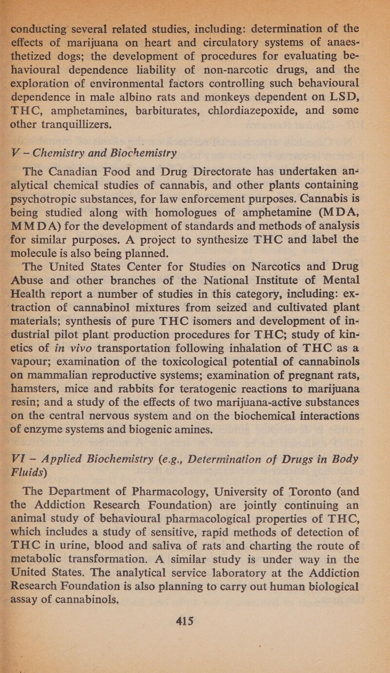  oural ependienes liability of non-narcotic Sie is he loration of environmental factors controlling such behavioural - pendence in male albino rats and monkeys dependent on LSD, HC, amphetamines, barbiturates, chlordiazepoxide, and some other tranquillizers.                            V — Chemistry and Biochemistry The Canadian Food and Drug Directorate has undertaken an- lytical chemical studies of cannabis, and other plants containing sychotropic substances, for law enforcement purposes. Cannabis is eing studied along with homologues of amphetamine (MDA, (MDA) for the development of standards and methods of analysis r similar purposes. A project to synthesize THC and label the molecule is also being planned. . - The United States Center for Studies on Narcotics and Drug Abuse and other branches of the National Institute of Mental ealth report a number of studies in this category, including: ex- raction of cannabinol mixtures from seized and cultivated plant aterials; synthesis of pure THC isomers and development of in- ustrial pilot plant production procedures for THC; study of kin- tics of in vivo transportation following inhalation of THC as a apour; examination of the toxicological potential of cannabinols n mammalian reproductive systems; examination of pregnant rats, amsters, mice and rabbits for teratogenic reactions to marijuana esin; and a study of the effects of two marijuana-active substances n the central nervous system and on the biochemical interactions | f enzyme systems and biogenic amines. 71 — Applied Biochemistry (e.g., Determination of Drugs in Body luids) The Department of Pharmacology, University of Toronto (and e Addiction Research Foundation) are jointly continuing an animal study of behavioural pharmacological properties of THC, which includes a study of sensitive, rapid methods of detection of FiC in urine, blood and saliva of rats and charting the route of metabolic transformation. A similar study is under way in the United States. The analytical service laboratory at the Addiction Research Foundation is also planning to carry out human biological ssay of cannabinols.  