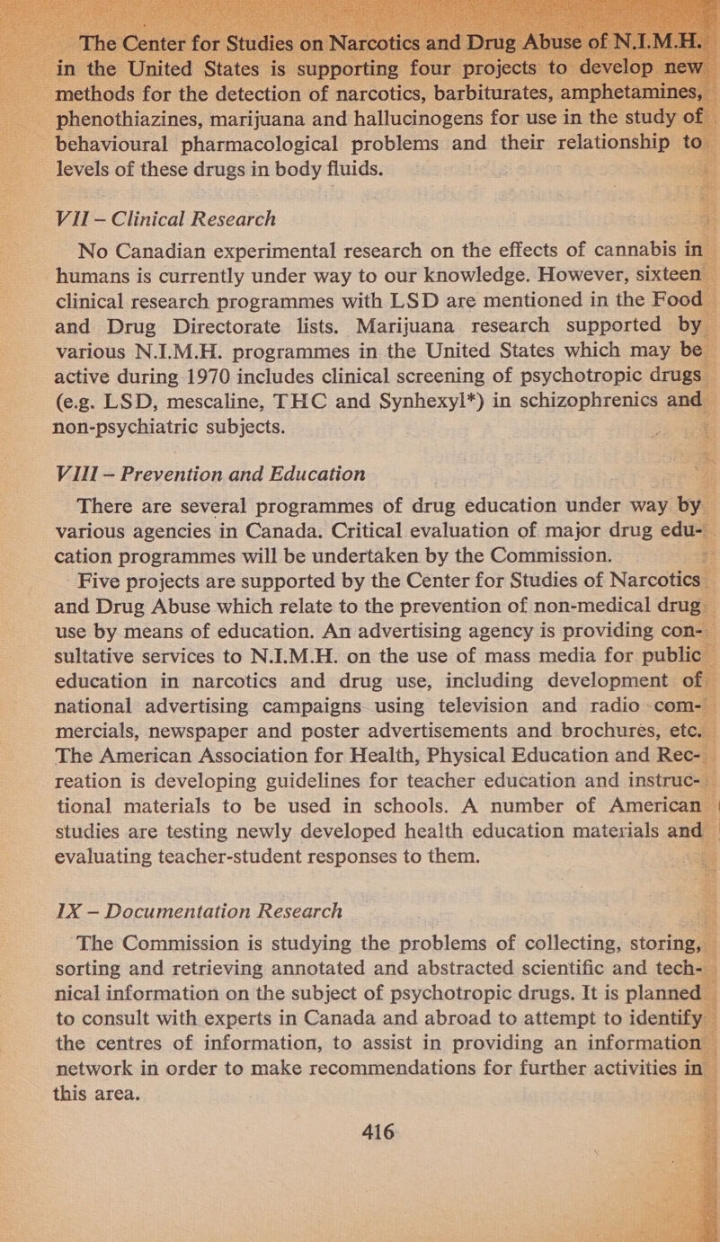                      — levels of these drugs in body fluids. Vil- Cc linical crake clinical research programmes with LSD are enone in the Food L and Drug Directorate lists. Marijuana research supported by : various N.I.M.H. programmes in the United States which may be active during-1970 includes clinical screening of psychotropic drugs _ (e.g. LSD, mescaline, THC and Synhexyl*) in schizophrenics and non-psychiatric subjects. Vill — Prevention and Education There are several programmes of drug education under way »’ various agencies in Canada. Critical evaluation of major drug edu- cation programmes will be undertaken by the Commission. 5 Five projects are supported by the Center for Studies of Narcoti and Drug Abuse which relate to the prevention of non-medical dru use by means of education. An advertising agency is providing con- sultative services to N.I.M.H. on the use of mass media for public education in narcotics and drug use, including development of national advertising campaigns using television and radio com- mercials, newspaper and poster advertisements and brochures, etc. The American Association for Health, Physical Education and Rec- | reation is developing guidelines for teacher education and instruc- tional materials to be used in schools. A number of American studies are testing newly developed health education materials an evaluating teacher-student responses to them. LX — Documentation Research The Commission is studying the problems of collecting, storing, sorting and retrieving annotated and abstracted scientific and tech- nical information on the subject of psychotropic drugs. It is planned to consult with experts in Canada and abroad to attempt to identify the centres of information, to assist in providing an information” network in order to make recommendations for further activities in; this area. 4