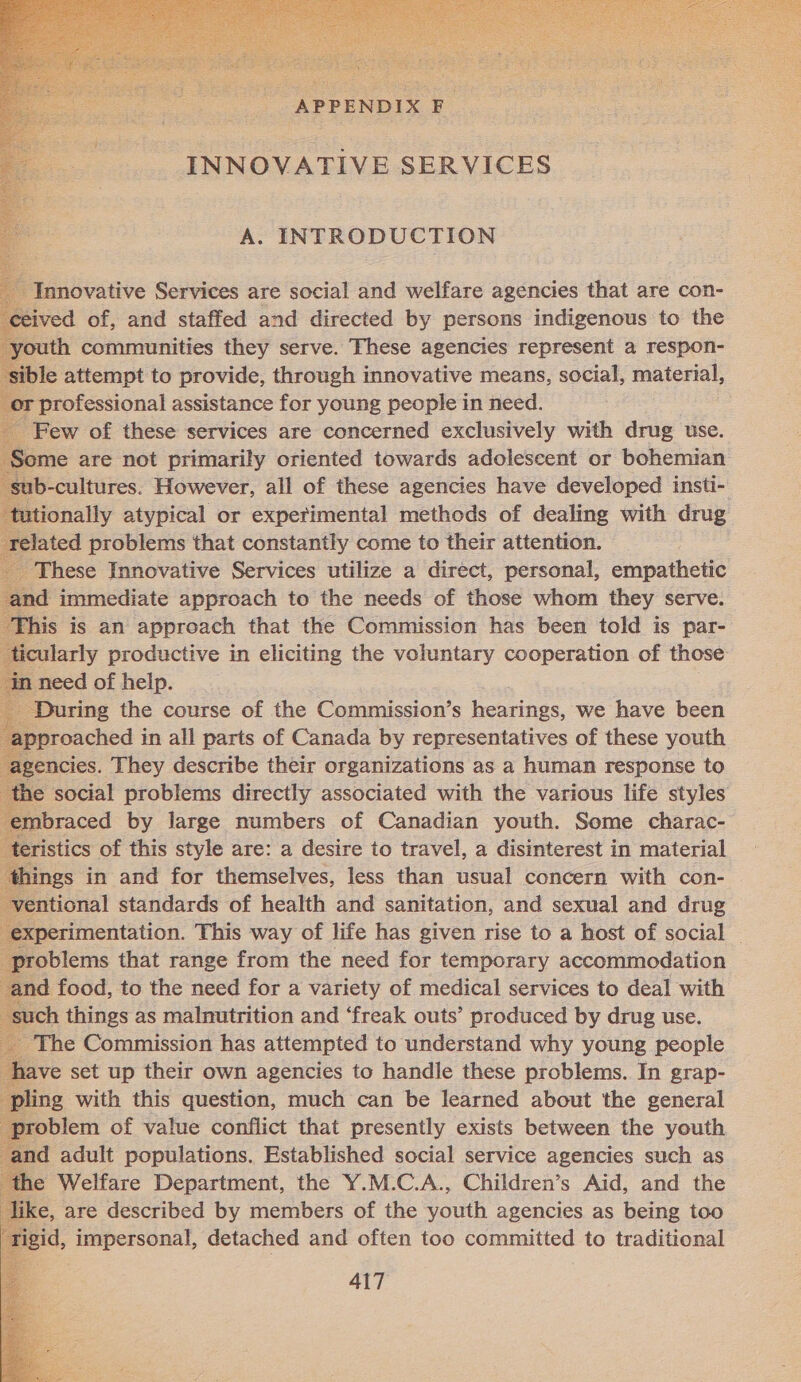 wor net INNOVATIVE SERVICES A. INTRODUCTION                    ~ Innovative Services are social and welfare agencies that are con- ved of, and staffed and directed by persons indigenous to the ith communities they serve. These agencies represent a respon- le attempt to provide, through innovative means, social, material, professional assistance for young people in need. Few of these services are concerned exclusively with drug use. Some are not primarily oriented towards adolescent or bohemian ub-cultures. However, all of these agencies have developed insti- ionally atypical or experimental methods of dealing with drug related problems that constantly come to their attention. | _ These Innovative Services utilize a direct, personal, empathetic ind immediate approach to the needs of those whom they serve. [his is an approach that the Commission has been told is par- icularly productive in eliciting the voluntary cooperation of those During the course of the Commission’s hearings we have been ipproached in all parts of Canada by representatives of these youth encies. They describe their organizations as a human response to the social problems directly associated with the various life styles braced by large numbers of Canadian youth. Some charac- ristics of this style are: a desire to travel, a disinterest in material ngs in and for themselves, less than usual concern with con- ventional standards of health and sanitation, and sexual and drug perimentation. This way of life has given rise to a host of social yroblems that range from the need for temporary accommodation nd food, to the need for a variety of medical services to deal with such things as malnutrition and ‘freak outs’ produced by drug use. The Commission has attempted to understand why young people ve set up their own agencies to handle these problems. In grap- ng with this question, much can be learned about the general oblem of value conflict that presently exists between the youth d adult populations. Established social service agencies such as e Welfare Department, the Y.M.C.A., Children’s Aid, and the e, are described by members of the youth agencies as being too ‘igid, impersonal, detached and often too committed to traditional 