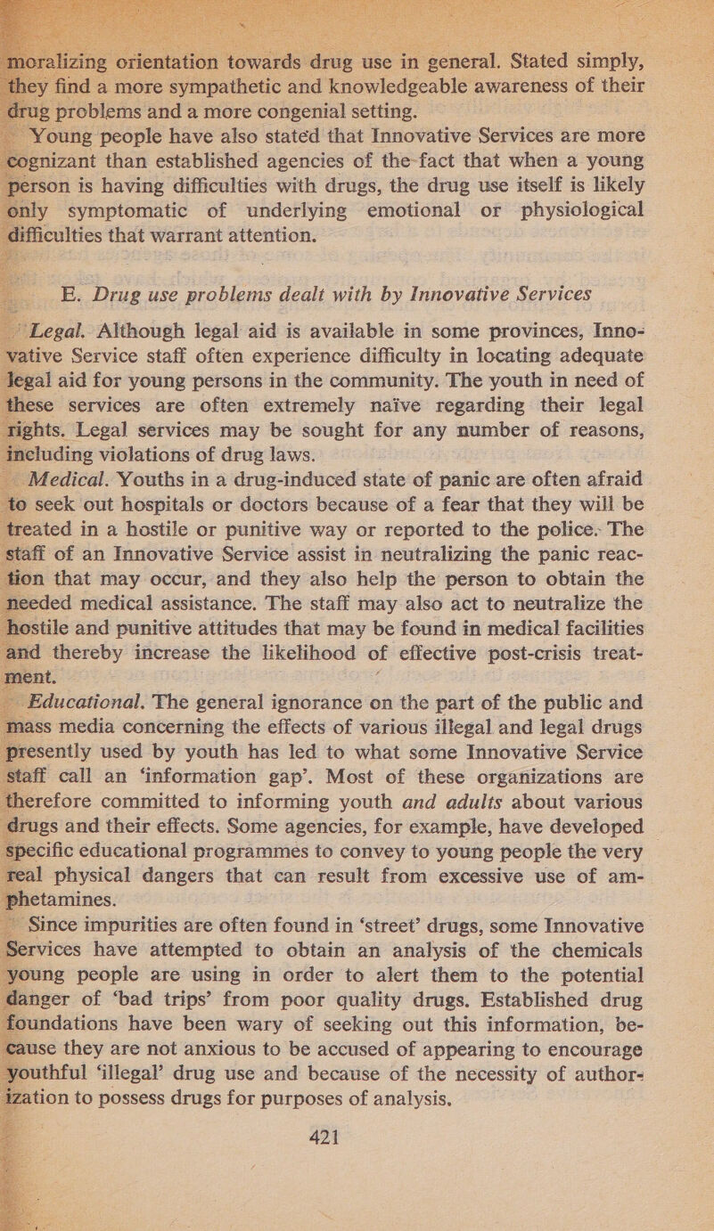   rug use in general. Stated srmply. 2 fad a more sympathetic and knowledgeable awareness of their @ problems and a more congenial setting. &lt;5 Young ‘people have also stated that Innovative Services are more gnizant than established agencies of the-fact that when a young erson is having difficulties with drugs, the drug use itself is likely nly symptomatic of underlying emotional or physiological lifficulties that warrant attention.  E. Drug use problems dealt with by Innovative Services Legal, Although legal aid is available in some provinces, Inno- ative Service staff often experience difficulty in locating adequate gal aid for young persons in the community. The youth in need of hese services are often extremely naive regarding their legal ights. Legal services may be sought for any number of reasons, ncluding violations of drug laws. Medical. Youths in a drug-induced state of panic are often afraid © seek out hospitals or doctors because of a fear that they will be teated in a hostile or punitive way or reported to the police. The taff of an Innovative Service assist in neutralizing the panic reac- on that may occur, and they also help the person to obtain the 1eeded medical assistance. The staff may also act to neutralize the ostile and punitive attitudes that may be found in medical facilities md thereby increase the likelihood of effective post-crisis treat- 1ass diedis cénternine the effects of: various iitegal and legal drugs epee sioes by youth has oe to what s some Innovative Service _ Since impurities are often found in ‘street’ drugs, some Innovative ervices have attempted to obtain an analysis of the chemicals ‘oung people are using in order to alert them to the potential anger of ‘bad trips’ from poor quality drugs. Established drug oundations have been wary of seeking out this information, be- ause they are not anxious to be accused of appearing to encourage youthful ‘illegal’ drug use and because of the necessity of author- ation to possess drugs for purposes of analysis. 421                              