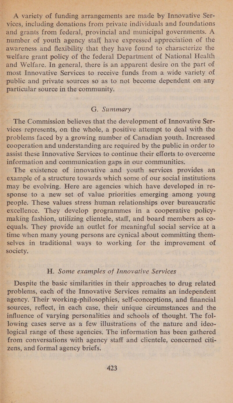   __A variety of funding arrangements are made by Innovative Ser- _ vices, including donations from private individuals and foundations _ and grants from federal, provincial and municipal governments. A “number of youth agency staff have expressed appreciation of the i: awareness and flexibility.that they have found to characterize the - welfare grant policy of the federal Department of National Health and Welfare. In general, there is an apparent desire on the part of “most Innovative Services to receive funds from a wide variety of _ public and private sources so as to not become dependent on any particular source in the community. G. Summary ~The Commission believes that the development of Innovative Ser- vices represents, on the whole, a positive attempt to deal with the _ problems faced by a growing number of Canadian youth. Increased - cooperation and understanding are required by the public in order to assist these Innovative Services to continue their efforts to overcome information and communication gaps in our communities. The existence of innovative and youth services provides an - example of a structure towards which some of our social institutions may be evolving. Here are agencies which have developed in re- sponse to a new set of value priorities emerging among young people. These values stress human relationships over bureaucratic excellence. They develop programmes in a cooperative policy- making fashion, utilizing clientele, staff, and board members as co- equals. They provide an outlet for meaningful social service at a - time when many young persons are cynical about committing them- - selves in traditional ways to working for the improvement of society. H. Some examples of Innovative Services Despite the basic similarities in their approaches to drug related _ problems, each of the Innovative Services remains an independent agency. Their working-philosophies, self-conceptions, and financial - sources, reflect, in each case, their unique circumstances and the influence of varying personalities and schools of thought. The fol- ~ lowing cases serve as a few illustrations of the nature and ideo- - Jogical range of these agencies. The information has been gathered _ from conversations with agency staff and clientele, concerned citi- _ zens, and formal agency briefs. 423 