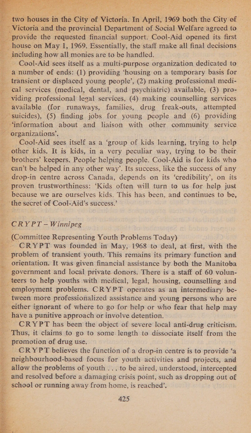    of Victoria. fe ‘April y 1969 both the City of :                           provide ae requested financial support. Cool-Aid opened its first house on May 1, 1969. Essentially, the staff make all final decisions including how all monies are to be handled. - Cool-Aid sees itself as a multi-purpose organization dedicated to a number of ends: (1) providing ‘housing on a temporary basis for transient or displaced young people’, (2) making professional medi- cal services (medical, dental, and psychiatric) available, (3) pro- viding professional legal services, (4) making counselling services available (for runaways, families, drug freak-outs, attempted — suicides), (5) finding jobs for young people and (6) providing information about and liaison with other community service rganizations’. -Cool-Aid sees itself as a ‘group of kids learning, trying to help other kids. It is kids, in a very peculiar way, trying to be their brothers’ keepers. People helping people. Cool-Aid is for kids who can’t be helped in any other way’. Its success, like the success of any drop-in centre across Canada, depends on its ‘credibility’, on its _ proven trustworthiness: ‘Kids often will turn to us for help just because we are ourselves kids. has been, and continues to be, “the secret of Cool- Aid’s success.’ PORY PT — Winnipeg _ (Committee Representing Youth Problems Today) - CRYPT was founded in May, 1968 to deal, at first, with the _ problem of transient youth. This remains its primary function and orientation. It was given financial assistance by both the Manitoba - government and local private donors. There is a staff of 60 volun- _ teers to help youths with medical, legal, housing, counselling and employment problems. CRYPT operates as an intermediary be- tween more professionalized assistance and young persons who are either ignorant of where to go for help or who fear that help may _ have a punitive approach or involve detention. CRYPT has been the object of severe local anti-drug criticism. - Thus, it claims to go to some.length to dissociate itself from the _ promotion of drug use. ; CRYPT believes the function of a drop-in centre is to provide ‘a _neighbourhood-based focus for youth activities and projects, and allow the problems of youth ... to be aired, understood, intercepted _ and resolved before a damaging crisis point, such as dropping out of - school or running away from home, is reached’, A25