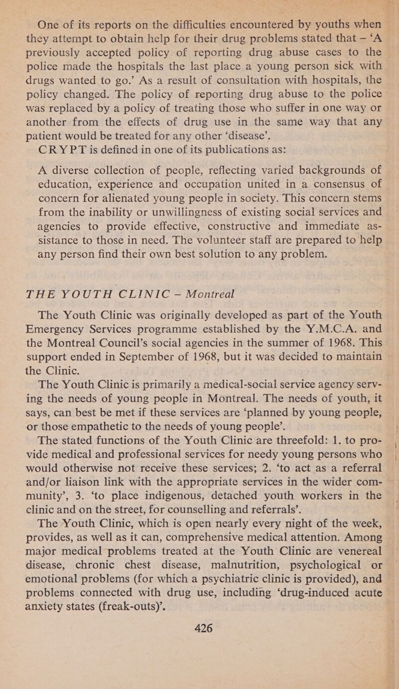 they attempt to obtain help for their drug problems stated that — ‘A previously accepted policy of reporting drug abuse cases to the police made the hospitals the last place a young person sick with drugs wanted to go.’ As a result of consultation with hospitals, the was replaced by a policy of treating those who suffer in one way or another from the effects of drug use in the same way that any patient would be treated for any other ‘disease’. CRY PT is defined in one of its publications as: - A diverse collection of people, reflecting varied backgrounds of education, experience and occupation united in a consensus of concern for alienated young people in society. This concern stems from the inability or unwillingness of existing social services and agencies to provide effective, constructive and immediate as- sistance to those in need. The volunteer staff are prepared to help any person find their own best solution to any problem. THE YOUTH CLINIC — Montreal The Youth Clinic was originally developed as part of the Youth Emergency Services programme established by the Y.M.C.A. and the Montreal Council’s social agencies in the summer of 1968. This support ended in September of 1968, but it was decided to maintain the Clinic. The Youth Clinic is primarily a medical-social service agency serv- ing the needs of young people in Montreal. The needs of youth, it says, can best be met if these services are ‘planned by young people, or those empathetic to the needs of young people’. The stated functions of the Youth Clinic are threefold: 1. to pro- vide medical and professional services for needy young persons who would otherwise not receive these services; 2. ‘to act as a referral and/or liaison link with the appropriate services in the wider com- munity’, 3. ‘to place indigenous, detached youth workers in the clinic and on the street, for counselling and referrals’. The Youth Clinic, which is open nearly every night of the week, provides, as well as it can, comprehensive medical attention. Among major medical problems treated at the Youth Clinic are venereal disease, chronic chest disease, malnutrition, psychological or emotional problems (for which a psychiatric clinic is provided), and problems connected with drug use, including ‘drug-induced acute anxiety states (freak-outs)’.