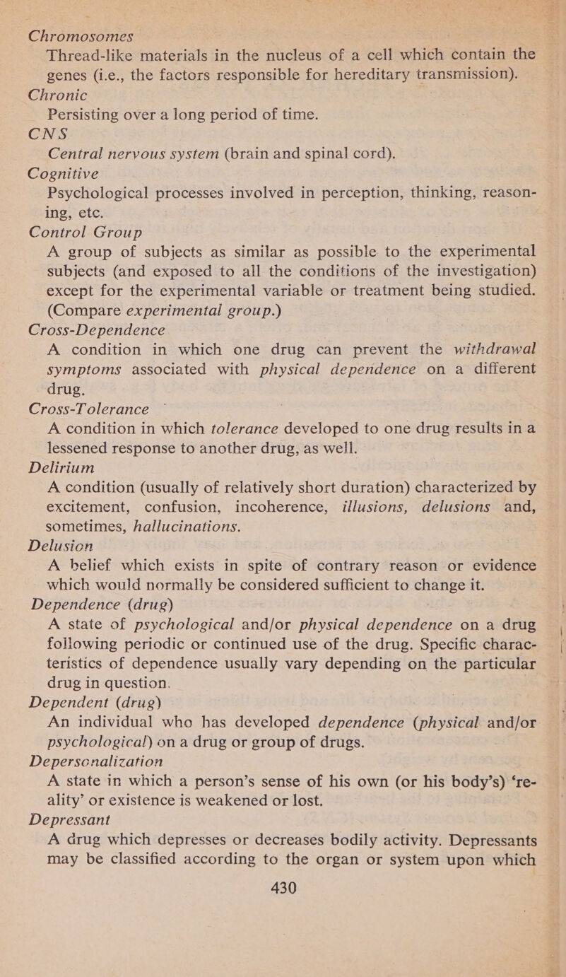 Chromosomes Thread-like materials in the nucleus of a cell which: contain the genes (i.e., the factors responsible for hereditary pane Chronic Persisting over a long period of time. CNS Central nervous system (brain and spinal cord). Cognitive Psychological processes involved in perception, thinking, reason- ing, etc. Control Group A group of subjects as similar as possible to the experimental subjects (and exposed to all the conditions of the investigation) except for the experimental variable or treatment being studied. (Compare experimental group.) Cross-De pendence A condition in which one drug can prevent the withdrawal symptoms associated with physical dependence on a different drug. Cross-T olerance A condition in which tolerance developed to one drug results in a lessened response to another drug, as well. Delirium A condition (usually of relatively short duration) characterized by excitement, confusion, incoherence, illusions, delusions and, sometimes, hallucinations. Delusion A belief which exists in spite of contrary reason or evidence which would normally be considered sufficient to change it. Dependence (drug) A state of psychological and/or physical dependence on a drug following periodic or continued use of the drug. Specific charac- teristics of dependence usually vary depending on the particular drug in question. Dependent (drig) An individual who has developed dependence (physical and/or psychological) on a drug or group of drugs. Deperscnalization A state in which a person’s sense of his own (or his body’s) ‘re- ality’ or existence is weakened or lost. Depressant A drug which depresses or decreases bodily activity. Depressants may be classified according to the organ or system upon which