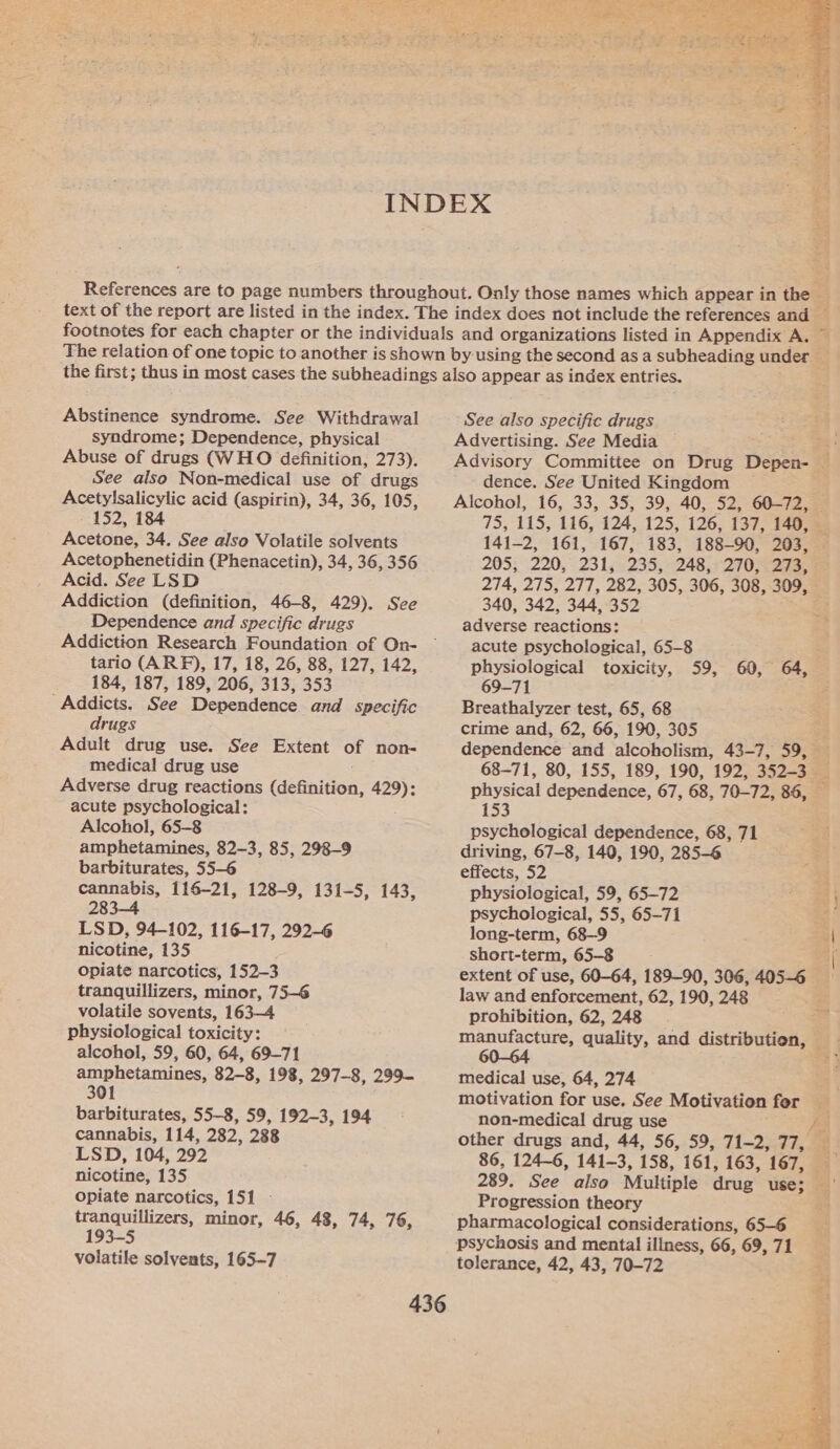  Abstinence syndrome. See Withdrawal syndrome; Dependence, physical Abuse of drugs (WHO definition, 273). See also Non-medical use of drugs Acetylsalicylic acid (aspirin), 34, 36, 105, 152, 184 Acetone, 34. See also Volatile solvents Acetophenetidin (Phenacetin), 34, 36, 356 Acid. See LSD Addiction (definition, 46-8, 429). See Dependence and specific drugs Addiction Research Foundation of On- tario (ARP), 17, 18, 26, 88, 127, 142, 184, 187, 189, 206, 313, 353 Addicts. See Dependence and specific drugs Adult drug use. See Extent of non- medical drug use Adverse drug reactions (definition, 429): acute psychological: Alcohol, 65-8 amphetamines, 82-3, 85, 298-9 barbiturates, 55-6 cannabis, 116-21, 128-9, 131-5, 143, 283-4 LSD, 94-102, 116-17, 292-6 nicotine, 135 opiate narcotics, 152-3 tranquillizers, minor, 75-6 volatile sovents, 163-4 physiological toxicity: alcohol, 59, 60, 64, 69-71 amphetamines, 82-8, 198, 297-8, 299- 301 barbiturates, 55-8, 59, 192-3, 194 cannabis, 114, 282, 288 LSD, 104, 292 nicotine, 135 Opiate narcotics, 151 - tranquillizers, minor, 46, 48, 74, 76, 193-5 volatile solvents, 165-7 See also specific drugs Advertising. See Media dence. See United Kingdom 141-2, 161, 167, 183, 188-90, 203, 205, 220, 231, 235, 248, 270, 273, 274, 275, 277, 282, 305, 306, 308, 309, 340, 342, 344, 352 adverse reactions: acute psychological, 65-8 physiological toxicity, 69-71 Breathaiyzer test, 65, 68 crime and, 62, 66, 190, 305 59, 60, 64, 153 psychological dependence, 68, 71 driving, 67-8, 140, 190, 285-6 effects, 52 physiological, 59, 65-72 psychological, 55, 65-7i long-term, 68-9 short-term, 65-8 law and enforcement, 62, 190, 248 prohibition, 62, 248 medical use, 64, 274 motivation for use. See Motivation fer non-medical drug use other drugs and, 44, 56, 59, 71-2, 77, 289. See also Multiple drug use; Progression theory pharmacological considerations, 65-6 psychosis and mental illness, 66, 69, 71 tolerance, 42, 43, 70-72