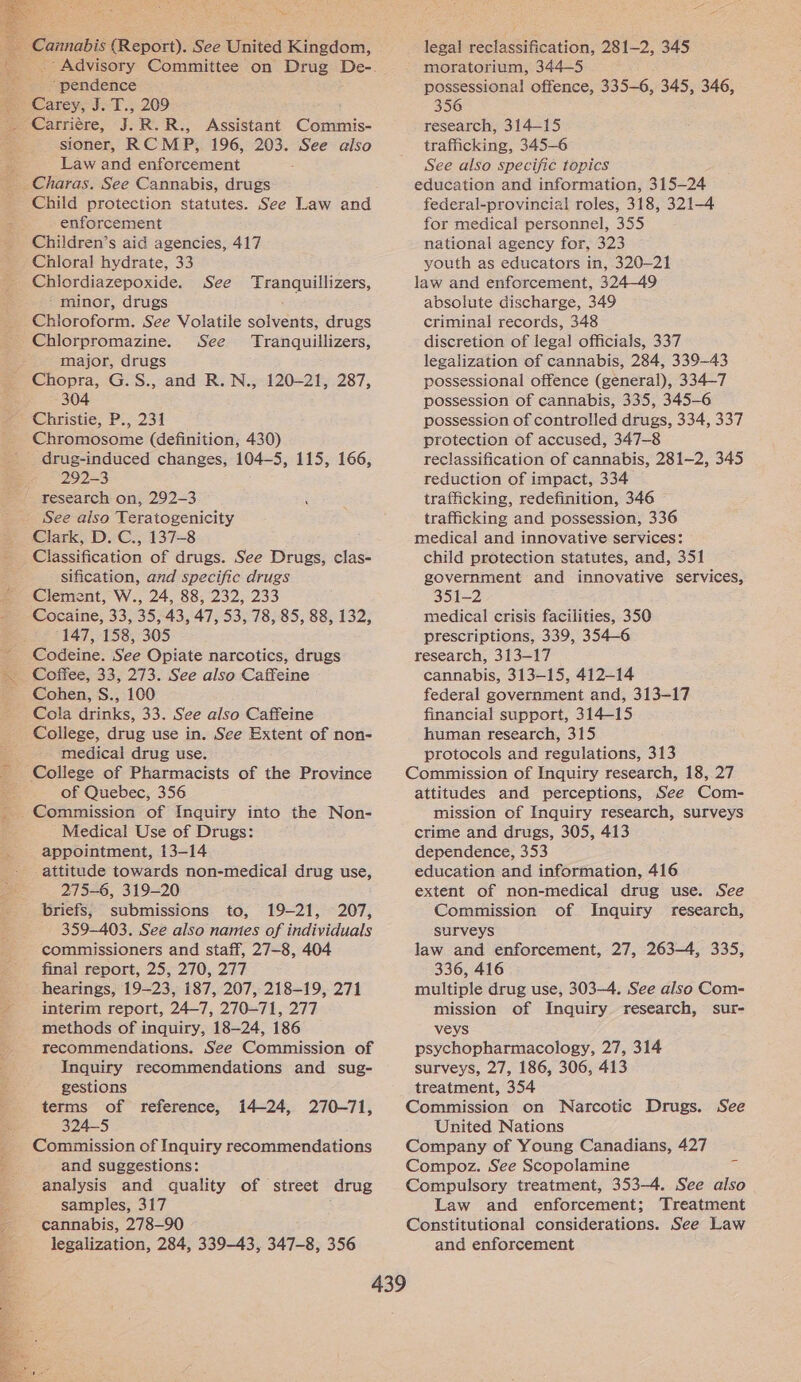   “pendence sioner, RCMP, 196, 203. See also Law and enforcement   Child protection statutes. See Law and enforcement Children’s aid agencies, 417 Chloral hydrate, 33 Chlordiazepoxide. See Tranquillizers, ‘minor, drugs Chloroform. See Volatile solvents, drugs Chlorpromazine. See Tranquillizers, major, drugs Chopra, G.S., and R. N., 120-21, 287, 304 Christie; P., 231 Chromosome (definition, 430) drug-induced changes, 104—5, 115, 166, 292-3 research on, 292-3. See also Teratogenicity Clark, D. C., 137-8 Classification of drugs. See Drugs, clas- sification, and specific drugs Clement, W., 24, 88, 232, 233 Cocaine, 33, 35, 43, 47, 53, 78, 85, 88, 132, 147, 158, 305 Codeine. See Opiate narcotics, drugs Coffee, 33, 273. See also Caffeine Cohen, S., 100 Cola drinks, 33. See also Caffeine College, drug use in. See Extent of non- medical drug use. College of Pharmacists of the Province of Quebec, 356 Medical Use of Drugs: appointment, 13-14 attitude towards non-medical drug use, 275-6, 319-20 briefs, submissions to, 19-21, 207, 359-403. See also names of individuals commissioners and staff, 27-8, 404 final report, 25, 270, 277 hearings, 19-23, 187, 207, 218-19, 271 interim report, 24-7, 270-71, 277 methods of inquiry, 18-24, 186 recommendations. See Commission of Inquiry recommendations and sug- gestions terms of reference, 324-5 Commission of Inquiry recommendations and suggestions: analysis and quality of street drug samples, 317 cannabis, 278-90 legalization, 284, 339-43, 347-8, 356 i424, 270-71, legal reclassification, 281-2, 345 moratorium, 344—5 possessional offence, 335-6, 345, 346, 356 research, 314—15 trafficking, 345-6 See also specijic topics education and information, 315-24 federal-provincial roles, 318, 321-4 for medical personnel, 355 national agency for, 323 youth as educators in, 320-21 law and enforcement, 324-49 absolute discharge, 349 criminal records, 348 discretion of legal officials, 337 legalization of cannabis, 284, 339-43 possessional offence (general), 334-7 possession of cannabis, 335, 345-6 possession of controlled drugs, 334, 337 protection of accused, 347-8 reclassification of cannabis, 281-2, 345 reduction of impact, 334 trafficking, redefinition, 346 trafficking and possession, 336 medical and innovative services: child protection statutes, and, 351 government and innovative services, 351-2 medical crisis facilities, 350 prescriptions, 339, 354-6 research, 313-17 cannabis, 313-15, 412-14 federal government and, 313-17 financial support, 314-15 human research, 315 protocols and regulations, 313 Commission of Inquiry research, 18, 27 attitudes and perceptions, See Com- mission of Inquiry research, surveys crime and drugs, 305, 413 dependence, 353 education and information, 416 extent of non-medical drug use. See Commission of Inquiry research, surveys law and enforcement, 27, 263-4, 335, 336, 416 multiple drug use, 303-4. See also Com- mission of Inquiry research, sur- veys psychopharmacology, 27, 314 surveys, 27, 186, 306, 413 treatment, 354 Commission on Narcotic Drugs. See United Nations Company of Young Canadians, 427 Compoz. See Scopolamine Compulsory treatment, 353-4. See also Law and enforcement; Treatment Constitutional considerations. See Law and enforcement