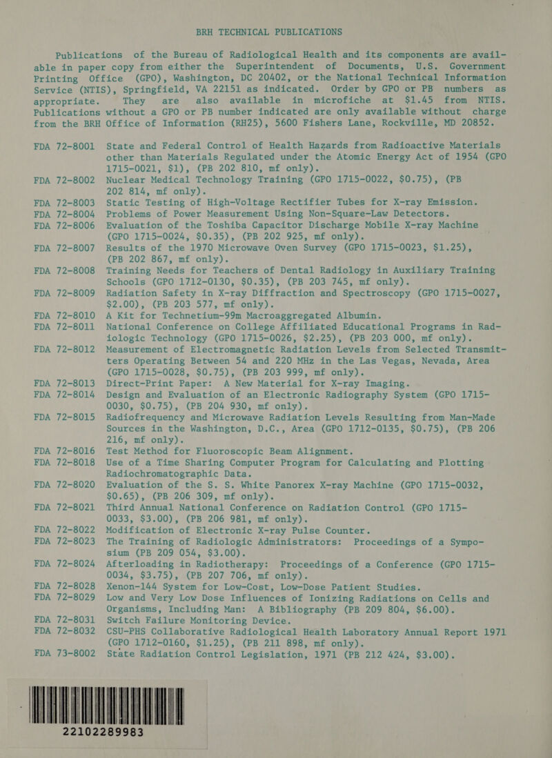 BRH TECHNICAL PUBLICATIONS of the Bureau of Radiological Health and its components are avail- Superintendent of Documents, U.S. Government (GPO), Washington, DC 20402, or the National Technical Information Order by GPO or PB numbers as in microfiche at $1.45 from NTIS. charge They are also available FDA FDA FDA FDA FDA FDA FDA FDA FDA FDA FDA FDA FDA FDA FDA FDA FDA FDA FDA FDA FDA FDA FDA FDA FDA FDA 72-8001 72-8002 72-8003 72-8004 72-8006 72-8007 72-8008 72-8009 72-8010 72-8011 72-8012 72-8013 72-8014 72-8015 72-8016 72-8018 72-8020 72-8021 72-8022 72-8023 72-8024 72-8028 72-8029 72-8031 72-8032 73-8002 State and Federal Control of Health Hazards from Radioactive Materials other than Materials Regulated under the Atomic Energy Act of 1954 (GPO 1715-0021, $1), (PB 202 810, mf only). Nuclear Medical Technology Training (GPO 1715-0022, $0.75), (PB 202 814, mf only). Static Testing of High-Voltage Rectifier Tubes for X-ray Emission. Problems of Power Measurement Using Non-Square-Law Detectors. Evaluation of the Toshiba Capacitor Discharge Mobile X-ray Machine (GPO 1715-0024, $0.35), (PB 202 925, mf only). Results of the 1970 Microwave Oven Survey (GPO 1715-0023, $1.25), (PB 202 867, mf only). Training Needs for Teachers of Dental Radiology in Auxiliary Training Schools (GPO 1712-0130, $0.35), (PB 203 745, mf only). Radiation Safety in X-ray Diffraction and Spectroscopy (GPO 1715-0027, $2.00), (PB. 203, 577, mimonly):; A Kit for Technetium-99m Macroaggregated Albumin. National Conference on College Affiliated Educational Programs in Rad- iologic Technology (GPO 1715-0026, $2.25), (PB 203 000, mf only). Measurement of Electromagnetic Radiation Levels from Selected Transmit- ters Operating Between 54 and 220 MHz in the Las Vegas, Nevada, Area (GPO 1715-0028, $0.75), (PB 203 999, mf only). Direct-Print Paper: A New Material for X-ray Imaging. Design and Evaluation of an Electronic Radiography System (GPO 1715- 0030, $0.75), (PB 204 930, mf only). Radiofrequency and Microwave Radiation Levels Resulting from Man-Made Sources in the Washington, D.C., Area (GPO 1712-0135, $0.75), (PB 206 216, mf only). Test Method for Fluoroscopic Beam Alignment. Use of a Time Sharing Computer Program for Calculating and Plotting Radiochromatographic Data. Evaluation of the S. S. White Panorex X-ray Machine (GPO 1715-0032, $0.65), (PB 206 309, mf only). Third Annual National Conference on Radiation Control (GPO 1715- 0033, $3.00), (PB 206 981, mf only). Modification of Electronic X-ray Pulse Counter. The Training of Radiologic Administrators: Proceedings of a Sympo- sium (PB 209 054, $3.00). Afterloading in Radiotherapy: Proceedings of a Conference (GPO 1715- 0034, $3.75), (PB 207 706, mf only). Xenon-144 System for Low-Cost, Low-Dose Patient Studies. Low and Very Low Dose Influences of Ionizing Radiations on Cells and Organisms, Including Man: A Bibliography (PB 209 804, $6.00). Switch Failure Monitoring Device. CSU-PHS Collaborative Radiological Health Laboratory Annual Report 1971 (GPO 1712-0160, $1.25), (PB 211 898, mf only). State Radiation Control Legislation, 1971 (PB 212 424, $3.00). nl ] J | 