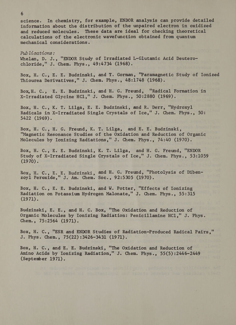 science. In chemistry, for example, ENDOR analysis can provide detailed information about the distribution of the unpaired electron in oxidized and reduced molecules. These data are ideal for checking theoretical calculations of the electronic wavefunction obtained from quantum mechanical considerations. Pub lteattons: Whelan, D. J., ENDOR Study of Irradiated L-Glutamic Acid Deutero- chloride, J. Chem. Phys., 49:4734 (1968). Box, H. C., E. E. Budzinski, and T. Gorman, Paramagnetic Study of Ionized Thiourea Derivatives, J. Chem. Phys., 48:1748 (1968). Box,H. C., E. E. Budzinski, and H. G. Freund, Radical Formation in X-Irradiated Glycine HCl, J. Chem. Phys., 50:2880 (1969). Box;'H.' COZ °K. TE EiilgascBs° E.BudzZinsk?; “and ik, Wert, uydroxy. Radicals in X-Irradiated Single Crystals of Ice, J. Chem. Phys., 50: 5422 (1969). Box, H. C., H. G. Freund, K. T. Lilga, and E. E. Budzinski, Magnetic Resonance Studies of the Oxidation and Reduction of Organic Molecules by Ionizing Radiations, J. Chem. Phys., 74:40 (1970). Box, H. C.;°E. Es Budzinski, Ks T: Lilga, ‘and H. G. Freund, “ENDOR Study of X-Irradiated Single Crystals of Ice, J. Chem. Phys., 53:1059 (1970). Box, H. C., E. E. Budzinski, and H. G. Freund, Photolysis of Diben- zoyl Peroxide, J. Am. Chem. Soc., 92:5305 (1970). Box, H. C., E. E. Budzinski, and W. Potter, Effects of Ionizing Radiation on Potassium Hydrogen Malonate, J. Chem. Phys., 55:315 (1971). Budzinski, E. E., and H. C. Box, The Oxidation and Reduction of Organic Molecules by Ionizing Radiation: Penicillamine HCl, J. Phys. Chem., 75:2564 (1971). Box, H. C., ESR and ENDOR Studies of Radiation-Produced Radical Pairs, J. Phys. Chem., 75(22) :3426-3431 (1971). Box, H. C., and E. E. Budzinski, The Oxidation and Reduction of Amino Acids by Ionizing Radiation, J. Chem. Phys., 55(5):2446-2449 (September 1971).