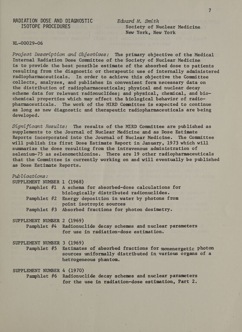 RADIATION DOSE AND DIAGNOSTIC Edward M. Smtth ISOTOPE PROCEDURES Society of Nuclear Medicine New York, New York RL-00029-06 Project Deseription and Objectives; The primary objective of the Medical Internal Radiation Dose Committee of the Society of Nuclear Medicine is to provide the best possible estimate of the absorbed dose to patients resulting from the diagnostic or therapeutic use of internally administered radiopharmaceuticals. In order to achieve this objective the Committee collects, analyzes, and publishes in convenient form necessary data on the distribution of radiopharmaceuticals; physical and nuclear decay scheme data for relevant radionuclides; and physical, chemical, and bio- chemical properties which may effect the biological behavior of radio- pharmaceuticals. The work of the MIRD Committee is expected to continue as long as new diagnostic and therapeutic radiopharmaceuticals are being developed. Stgntficant Results; The results of the MIRD Committee are published as supplements to the Journal of Nuclear Medicine and as Dose Estimate Reports incorporated into the Journal of Nuclear Medicine. The Committee will publish its first Dose Estimate Report in January, 1973 which will summarize the dose resulting from the intravenous administration of selenium-75 as selenomethionine. There are 19 other radiopharmaceuticals that the Committee is currently working on and will eventually be published as Dose Estimate Reports. Publtcattons: SUPPLEMENT NUMBER 1 (1968) Pamphlet #1 A schema for absorbed-dose calculations for biologically distributed radionuclides. Pamphlet #2 Energy deposition in water by photons from point isotropic sources Pamphlet #3 Absorbed fractions for photon dosimetry. SUPPLEMENT NUMBER 2 (1969) Pamphlet #4 Radionuclide decay schemes and nuclear parameters for use in radiation-dose estimation. SUPPLEMENT NUMBER 3 (1969) Pamphlet #5 Estimates of absorbed fractions for monenergetic photon sources uniformally distributed in various organs of a hetrogeneous phantom. SUPPLEMENT NUMBER 4 (1970) Pamphlet #6 Radionuclide decay schemes and nuclear parameters for the use in radiation-dose estimation, Part 2.