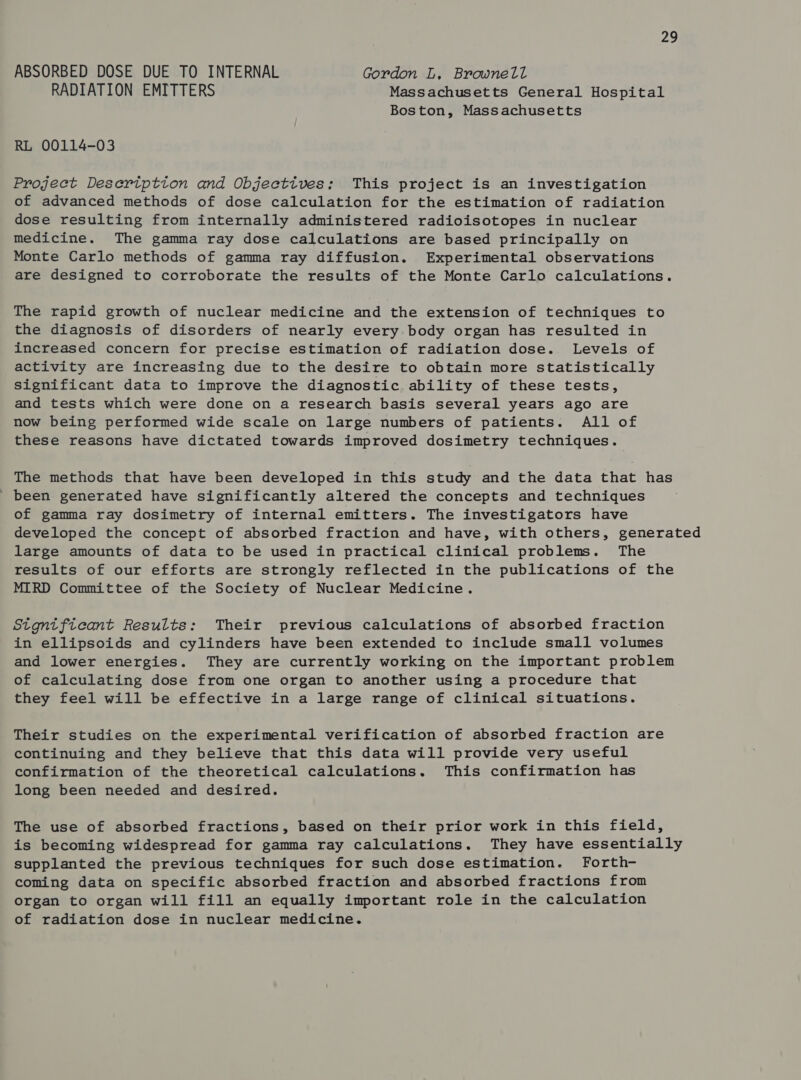 ABSORBED DOSE DUE TO INTERNAL Gordon L, Brownell RADIATION EMITTERS Massachusetts General Hospital Boston, Massachusetts RL 00114-03 Project Desertptton and Objectives: This project is an investigation of advanced methods of dose calculation for the estimation of radiation dose resulting from internally administered radioisotopes in nuclear medicine. The gamma ray dose calculations are based principally on Monte Carlo methods of gamma ray diffusion. Experimental observations are designed to corroborate the results of the Monte Carlo calculations. The rapid growth of nuclear medicine and the extension of techniques to the diagnosis of disorders of nearly every body organ has resulted in increased concern for precise estimation of radiation dose. Levels of activity are increasing due to the desire to obtain more statistically significant data to improve the diagnostic ability of these tests, and tests which were done on a research basis several years ago are now being performed wide scale on large numbers of patients. All of these reasons have dictated towards improved dosimetry techniques. The methods that have been developed in this study and the data that has ' been generated have significantly altered the concepts and techniques of gamma ray dosimetry of internal emitters. The investigators have developed the concept of absorbed fraction and have, with others, generated large amounts of data to be used in practical clinical problems. The results of our efforts are strongly reflected in the publications of the MIRD Committee of the Society of Nuclear Medicine. Stgntficant Results: Their previous calculations of absorbed fraction in ellipsoids and cylinders have been extended to include small volumes and lower energies. They are currently working on the important problem of calculating dose from one organ to another using a procedure that they feel will be effective in a large range of clinical situations. Their studies on the experimental verification of absorbed fraction are continuing and they believe that this data will provide very useful confirmation of the theoretical calculations. This confirmation has long been needed and desired. The use of absorbed fractions, based on their prior work in this field, is becoming widespread for gamma ray calculations. They have essentially supplanted the previous techniques for such dose estimation. Forth- coming data on specific absorbed fraction and absorbed fractions from organ to organ will fill an equally important role in the calculation of radiation dose in nuclear medicine.