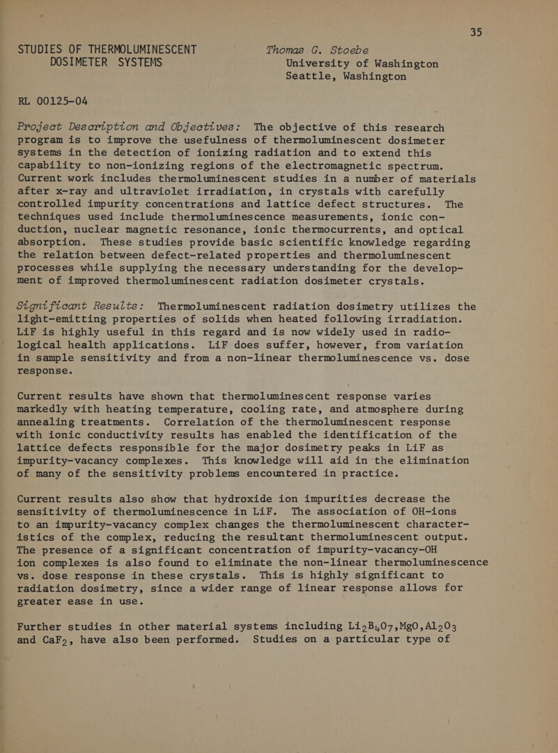 ie STUDIES OF THERMOLUMINESCENT | Thomas G. Stoebe DOSIMETER SYSTEMS University of Washington Seattle, Washington RL 00125-04 Project Desertption and Objecttves: The objective of this research program is to improve the usefulness of thermoluminescent dosimeter systems in the detection of ionizing radiation and to extend this capability to non-ionizing regions of the electromagnetic spectrum. Current work includes thermoluminescent studies in a number of materials after x-ray and ultraviolet irradiation, in crystals with carefully controlled impurity concentrations and lattice defect structures. The techniques used include thermoluminescence measurements, ionic con- duction, nuclear magnetic resonance, ionic thermocurrents, and optical absorption. These studies provide basic scientific knowledge regarding the relation between defect-related properties and thermoluminescent processes while supplying the necessary understanding for the develop- ment of improved thermoluminescent radiation dosimeter crystals. Stgntficant Results: Thermoluminescent radiation dosimetry utilizes the light-emitting properties of solids when heated following irradiation. LiF is highly useful in this regard and is now widely used in radio- logical health applications. LiF does suffer, however, from variation in sample sensitivity and from a non-linear thermoluminescence vs. dose response. Current results have shown that thermoluminescent response varies markedly with heating temperature, cooling rate, and atmosphere during annealing treatments. Correlation of the thermoluminescent response with ionic conductivity results has enabled the identification of the lattice defects responsible for the major dosimetry peaks in LiF as impurity-vacancy complexes. This knowledge will aid in the elimination of many of the sensitivity problems encountered in practice. Current results also show that hydroxide ion impurities decrease the sensitivity of thermoluminescence in LiF. The association of OH-ions to an impurity-vacancy complex changes the thermoluminescent character- istics of the complex, reducing the resultant thermoluminescent output. The presence of a significant concentration of impurity-vacancy-OH ion complexes is also found to eliminate the non-linear thermoluminescence vs. dose response in these crystals. This is highly significant to radiation dosimetry, since a wider range of linear response allows for greater ease in use. Further studies in other material systems including LiyB,07,Mg0,A1 703 and CaF, have also been performed. Studies on a particular type of