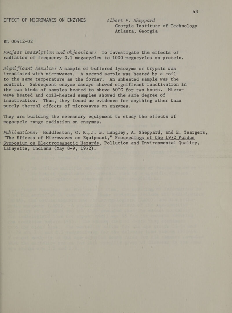 EFFECT OF MICROWAVES ON ENZYMES Albert P, Sheppard Georgia Institute of Technology Atlanta, Georgia RL 00412-02 Project Desertptton and Objectives: To investigate the effects of radiation of frequency 0.1 megacycles to 1000 megacycles on protein. Stgntficant Results: A sample of buffered lysozyme or trypsin was irradiated with microwaves. A second sample was heated by a coil to the same temperature as the former. An unheated sample was the control. Subsequent enzyme assays showed significant inactivation in the two kinds of samples heated to above 60°C for two hours. Micro- wave heated and coil-heated samples showed the same degree of inactivation. Thus, they found no evidence for anything other than purely thermal effects of microwaves on enzymes. They are building the necessary equipment to study the effects of megacycle range radiation on enzymes. Publtcattons: Huddleston, G. K.,J. B. Langley, A. Sheppard, and E, Yeargers, The Effects of Microwaves on Equipment, Proceedings of the 1972 Purdue ' Symposium on Electromagnetic Hazards, Pollution and Environmental Quality, Lafayette, Indiana (May 8-9, 1972).