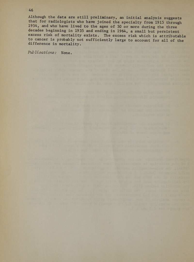 Although the data are still preliminary, an initial analysis suggests that for radiologists who have joined the specialty from 1915 through 1954, and who have lived to the ages of 50 or more during the three decades beginning in 1935 and ending in 1964, a small but persistent excess risk of mortality exists. The excess risk which is attributable to cancer is probably not sufficiently large to account for all of the difference in mortality.