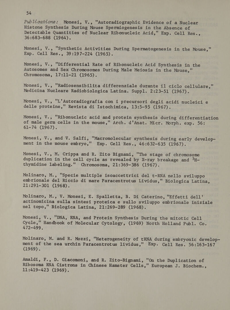 Publtcattons: Monesi, V., “Autoradiographic Evidence of a Nuclear Histone Synthesis During Mouse Spermiogenesis in the Absence of Detectable Quantities of Nuclear Ribonucleic Acid, Exp. Cell Res., 36 :683-688 (1964). Monesi, V., Synthetic Activities During Spermatogenesis in the Mouse, Exp. Cell Res., 39:197-224 (1965). Monesi, V., Differential Rate of Ribonucleic Acid Synthesis in the Autosomes and Sex Chromosomes During Male Meiosis in the Mouse, Chromosoma, 17:11-21 (1965). Monesi, V., Radiosensibilita differenziale durante il ciclo cellulare, Medicina Nucleare Radiobiologica Latina. Suppl. 2:23-51 (1967). Monesi, V., L'Autoradiografia con i precursori degli acidi nucleici e delle proteine,' Revista di Istochimica, 13:5~95 (1967). Monesi, V., Ribonucleic acid and protein synthesis during differentiation of male germ cells in the mouse, Arch. d'Anat. Micr. Morph. exp. 56: 61-74 (1967). Monesi, V., and V. Salfi, Macromolecular synthesis during early develop- ment in the mouse embryo,'' Exp. Cell Res., 46:632-635 (1967). Monesi, V., M. Crippa and R. Zito Bignami, The stage of chromosome duplication in the cell cycle as revealed by X-ray breakage and 3H- thymidine labeling.'' Chromosoma, 21:369-386 (1967). Molinaro, M., Specie multiple isoaccettrici del t-RNA nello sviluppo embrionale del Riccio di mare Paracentrotus Lividus, Biologica Latina, 21:291-301 (1968). Molinaro, M., V. Monesi, E. Spalletta, B. Di Caterino, Effetti dell' actinomicina sulla sintesi proteica e sullo sviluppo embrionale iniziale nel topo, Biologica Latina, 21:269-289 (1968). Monesi, V., DNA, RNA, and Protein Synthesis During the mitotic Cell Cycle, Handbook of Molecular Cytology, (1969) North Holland Publ. Co. 472-499, Molinaro, M. and R. Mozzi, Heterogeneity of tRNA during embryonic develop- ment of the sea urchin Paracentrotus lividus, Exp. Cell Res. 56:163-167 (1969). Amaldi, F., D. Giacomoni, and R. Zito-Bignami, On the Duplication of Ribosoma RNA Cistrons in Chinese Hamster Cells, European J. Biochem., 11:419-423 (1969).