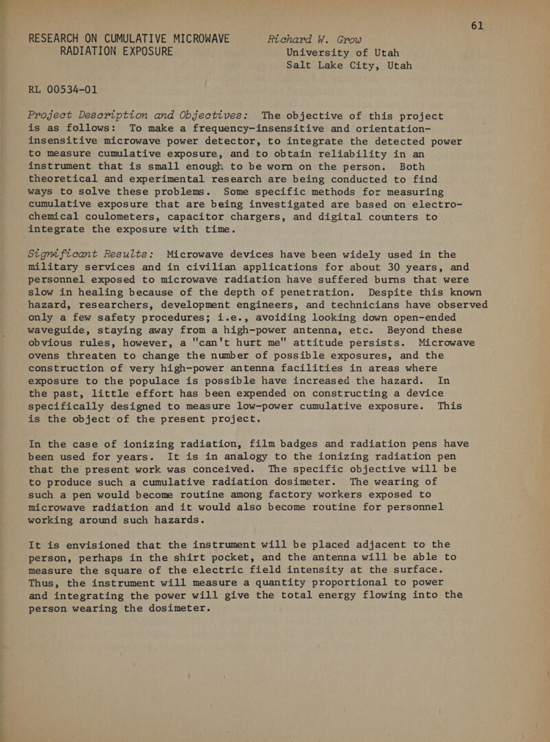 _—_ RESEARCH ON CUMULATIVE MICROWAVE Richard W. Grow RADIATION EXPOSURE University of Utah Salt Lake City, Utah RL 00534-01 Project Desertptton and Objectives: The objective of this project is as follows: To make a frequency-insensitive and orientation- insensitive microwave power detector, to integrate the detected power to measure cumulative exposure, and to obtain reliability in an instrument that is small enough to be worm on the person. Both theoretical and experimental research are being conducted to find ways to solve these problems. Some specific methods for measuring cumulative exposure that are being investigated are based on electro- chemical coulometers, capacitor chargers, and digital counters to integrate the exposure with time. Stgmficant Results: Microwave devices have been widely used in the military services and in civilian applications for about 30 years, and personnel exposed to microwave radiation have suffered burns that were slow in healing because of the depth of penetration. Despite this known hazard, researchers, development engineers, and technicians have observed only a few safety procedures; i.e., avoiding looking down open-ended waveguide, staying away from a high-power antenna, etc. Beyond these obvious rules, however, a “can't hurt me attitude persists. Microwave ovens threaten to change the number of possible exposures, and the construction of very high-power antenna facilities in areas where exposure to the populace is possible have increased the hazard. In the past, little effort has been expended on constructing a device specifically designed to measure low-power cumulative exposure. This is the object of the present project. In the case of ionizing radiation, film badges and radiation pens have been used for years. It is in analogy to the ionizing radiation pen that the present work was conceived. The specific objective will be to produce such a cumulative radiation dosimeter. The wearing of such a pen would become routine among factory workers exposed to microwave radiation and it would also become routine for personnel working around such hazards. It is envisioned that the instrument will be placed adjacent to the person, perhaps in the shirt pocket, and the antenna will be able to measure the square of the electric field intensity at the surface. Thus, the instrument will measure a quantity proportional to power and integrating the power will give the total energy flowing into the person wearing the dosimeter.
