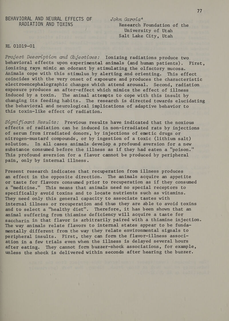 val BEHAVIORAL AND NEURAL EFFECTS OF John Garcta* RADIATION AND TOXINS Research Foundation of the University of Utah Salt Lake City, Utah RL 01019-01 Project Desertption and Objectives: Ionizing radiations produce two behavioral effects upon experimental animals (and human patients). First, ionizing rays mimic an odorant by stimulating the olfactory mucosa. Animals cope with this stimulus by alerting and orienting. This effect coincides with the very onset of exposure and produces the characteristic electroencephalographic changes which attend arousal. Second, radiation exposure produces an after-effect which mimics the effect of illness induced by a toxin. The animal attempts to cope with this insult by changing its feeding habits. The research is directed towards elucidating the behavioral and neurological implications of adaptive behavior to this toxin-like effect of radiation. Signtfieant Results: Previous results have indicated that the noxious effects of radiation can be induced in non-irradiated rats by injections of serum from irradiated donors, by injections of emetic drugs or nitrogen-mustard compounds, or by ingestion of a toxic (lithium salt) solution. In all cases animals develop a profound aversion for a new substance consumed before the illness as if they had eaten a poison. This profound aversion for a flavor cannot be produced by peripheral pain, only by internal illness. Present research indicates that recuperation from illness produces an effect in the opposite direction. The animals acquire an appetite or taste for flavors consumed prior to recuperation as if they consumed a medicine. This means that animals need no special receptors to specifically avoid toxins and to locate nutrients such as vitamins. They need only this general capacity to associate tastes with internal illness or recuperation and thus they are able to avoid toxins and to select a healthy diet''. Therefore, it has been shown that an animal suffering from thiamine deficiency will acquire a taste for Saccharin in that flavor is arbitrarily paired with a thiamine injection. The way animals relate flavors to internal states appear to be funda- mentally different from the way they relate environmental signals to peripheral insults. First, they can form the flavor-illness associ- ation in a few trials even when the illness is delayed several hours after eating. They cannot form buzzer-shock associations, for example, unless the shock is delivered within seconds after hearing the buzzer.