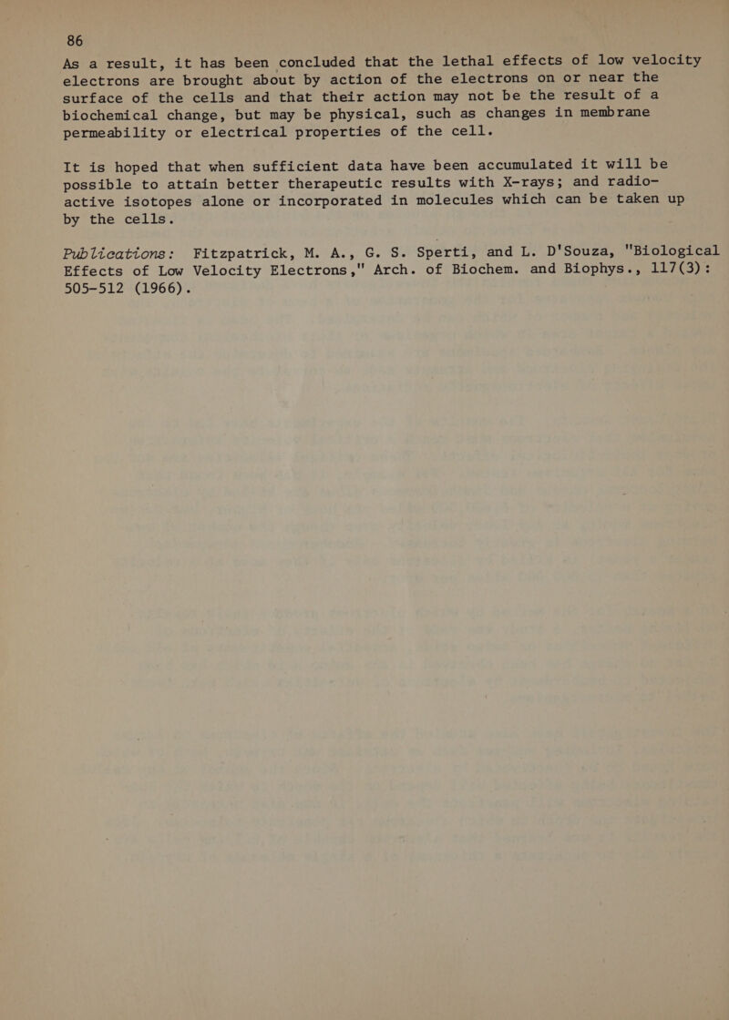 As a result, it has been concluded that the lethal effects of low velocity electrons are brought about by action of the electrons on or near the surface of the cells and that their action may not be the result of a biochemical change, but may be physical, such as changes in membrane permeability or electrical properties of the cell. It is hoped that when sufficient data have been accumulated it will be possible to attain better therapeutic results with X-rays; and radio- active isotopes alone or incorporated in molecules which can be taken up by the cells. Publications: Fitzpatrick, M. A., G. S. Sperti, and L. D'Souza, Biological Effects of Low Velocity Electrons, Arch. of Biochem. and Biophys., 117(3): 505-512 (1966).