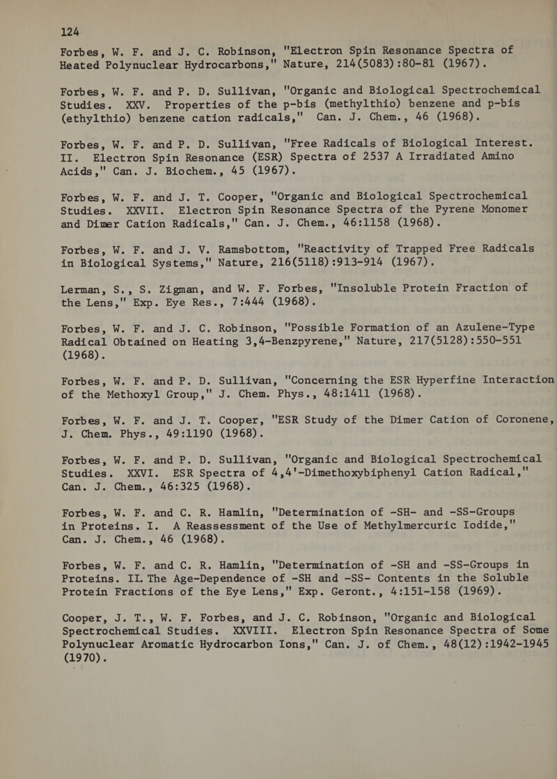 Forbes, W. F. and J. C. Robinson, Electron Spin Resonance Spectra of Heated Polynuclear Hydrocarbons, Nature, 214(5083) :80-81 (1967). Forbes, W. F. and P. D. Sullivan, Organic and Biological Spectrochemical Studies. XXV. Properties of the p-bis (methylthio) benzene and p-bis (ethylthio) benzene cation radicals, Can. J. Chem., 46 (1968). Forbes, W. F. and P. D. Sullivan, Free Radicals of Biological Interest. II. Electron Spin Resonance (ESR) Spectra of 2537 A Irradiated Amino Acids ,'' Can. J. Biochem., 45 (1967). Forbes, W. F. and J. T. Cooper, Organic and Biological Spectrochemical Studies. XXVII. Electron Spin Resonance Spectra of the Pyrene Monomer and Dimer Cation Radicals, Can. J. Chem., 46:1158 (1968). Forbes, W. F. and J. V. Ramsbottom, Reactivity of Trapped Free Radicals in Biological Systems, Nature, 216(5118) :913-914 (1967). Lerman, S., S. Zigman, and W. F. Forbes, Insoluble Protein Fraction of the Lens,' Exp. Eye Res., 7:444 (1968). Forbes, W. F. and J. C. Robinson, Possible Formation of an Azulene-Type Radical Obtained on Heating 3,4-Benzpyrene,' Nature, 217(5128):550-551 (1968). Forbes, W. F. and P. D. Sullivan, Concerning the ESR Hyperfine Interaction of the Methoxyl Group, J. Chem. Phys., 48:1411 (1968). Forbes, W. F. and J. T. Cooper, ESR Study of the Dimer Cation of Coronene, J. Chem. Phys., 49:1190 (1968). Forbes, W. F. and P. D. Sullivan, Organic and Biological Spectrochemical | Studies. XXVI. ESR Spectra of 4,4'-Dimethoxybiphenyl Cation Radical, Can. J. Chem., 46:325 (1968). Forbes, W. F. and C. R. Hamlin, Determination of -SH- and -SS-Groups in Proteins. I. A Reassessment of the Use of Methylmercuric Iodide, Can. J. Chem., 46 (1968). Forbes, W. F. and C. R. Hamlin, 'Determination of -SH and -SS-Groups in Proteins. II. The Age-Dependence of -SH and -SS- Contents in the Soluble Protein Fractions of the Eye Lens, Exp. Geront., 4:151-158 (1969). Cooper, J. T., W. F. Forbes, and J. C. Robinson, Organic and Biological Spectrochemical Studies. XXVIII. Electron Spin Resonance Spectra of Some Polynuclear Aromatic Hydrocarbon Ions, Can. J. of Chem., 48(12) :1942-1945 (1970).