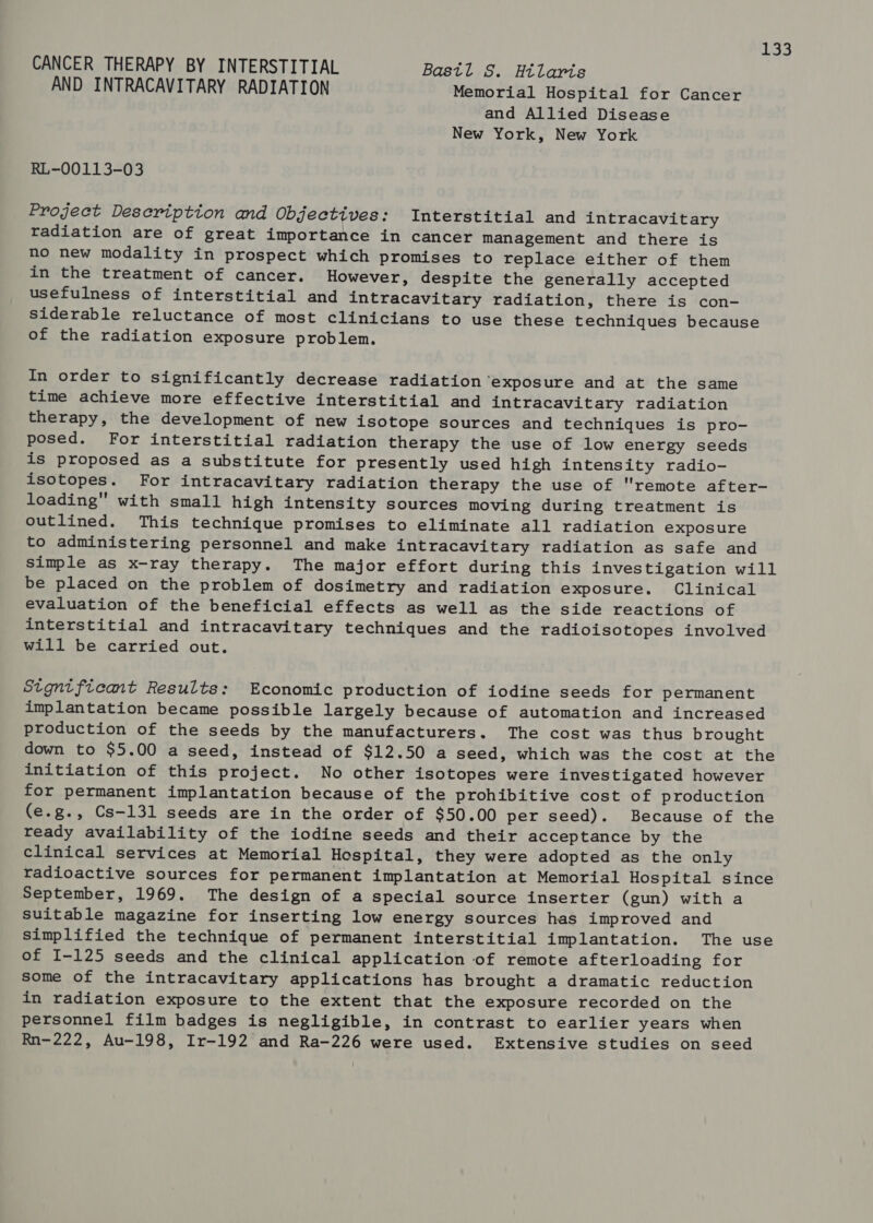 CANCER THERAPY BY INTERSTITIAL Bastl S. Hilaris AND INTRACAVITARY RADIATION Memorial Hospital for Cancer and Allied Disease New York, New York RL-00113-03 Project Description and Objectives: Interstitial and intracavitary radiation are of great importance in cancer management and there is no new modality in prospect which promises to replace either of them in the treatment of cancer. However, despite the generally accepted usefulness of interstitial and intracavitary radiation, there is con- siderable reluctance of most clinicians to use these techniques because of the radiation exposure problem. In order to significantly decrease radiation ‘exposure and at the same time achieve more effective interstitial and intracavitary radiation therapy, the development of new isotope sources and techniques is pro- posed. For interstitial radiation therapy the use of low energy seeds is proposed as a substitute for presently used high intensity radio- isotopes. For intracavitary radiation therapy the use of remote after- loading with small high intensity sources moving during treatment is outlined. This technique promises to eliminate all radiation exposure to administering personnel and make intracavitary radiation as safe and simple as x-ray therapy. The major effort during this investigation will be placed on the problem of dosimetry and radiation exposure. Clinical evaluation of the beneficial effects as well as the side reactions of interstitial and intracavitary techniques and the radioisotopes involved will be carried out. Stgntficant Results: Economic production of iodine seeds for permanent implantation became possible largely because of automation and increased production of the seeds by the manufacturers. The cost was thus brought down to $5.00 a seed, instead of $12.50 a seed, which was the cost at the initiation of this project. No other isotopes were investigated however for permanent implantation because of the prohibitive cost of production (e.g., Cs-—131 seeds are in the order of $50.00 per seed). Because of the ready availability of the iodine seeds and their acceptance by the clinical services at Memorial Hospital, they were adopted as the only radioactive sources for permanent implantation at Memorial Hospital since September, 1969. The design of a special source inserter (gun) with a suitable magazine for inserting low energy sources has improved and simplified the technique of permanent interstitial implantation. The use of I-125 seeds and the clinical application of remote afterloading for some of the intracavitary applications has brought a dramatic reduction in radiation exposure to the extent that the exposure recorded on the personnel film badges is negligible, in contrast to earlier years when Rn-222, Au-198, Ir-192 and Ra-226 were used. Extensive studies on seed