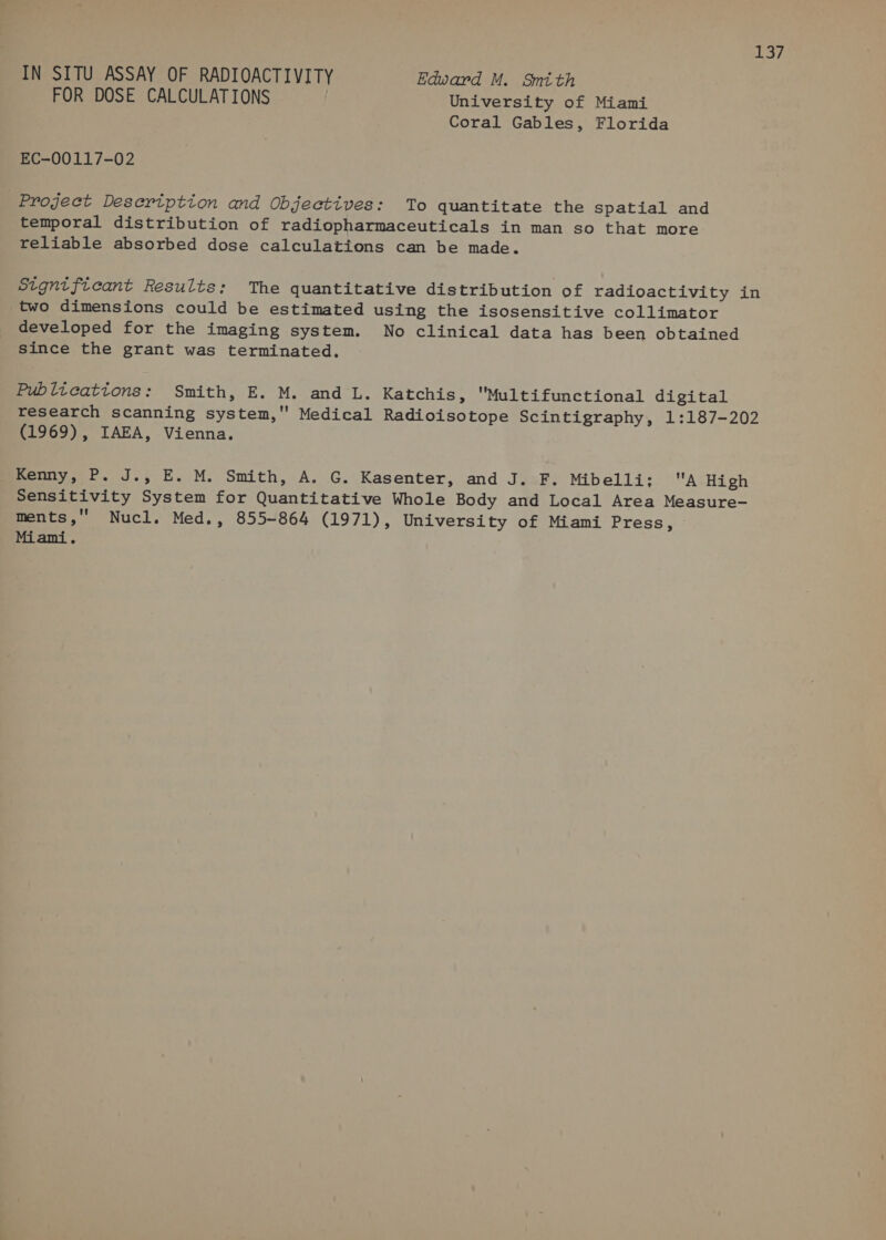 roe IN SITU ASSAY OF RADIOACTIVITY Edward M. Smith FOR DOSE CALCULATIONS . University of Miami Coral Gables, Florida EC-00117-02 Project Description and Objectives: To quantitate the spatial and temporal distribution of radiopharmaceuticals in man so that more reliable absorbed dose calculations can be made. Significant Results: The quantitative distribution of radioactivity in two dimensions could be estimated using the isosensitive collimator developed for the imaging system. No clinical data has been obtained since the grant was terminated. Publications: Smith, E. M. and L. Katchis, Multifunctional digital research scanning system, Medical Radioisotope Scintigraphy, 1:187-202 (1969), IAEA, Vienna. Kenny, P. J., E. M. Smith, A. G. Kasenter, and J. F. Mibelli: A High Sensitivity System for Quantitative Whole Body and Local Area Measure- ments,'' Nucl. Med., 855-864 (1971), University of Miami Press, © Miami.