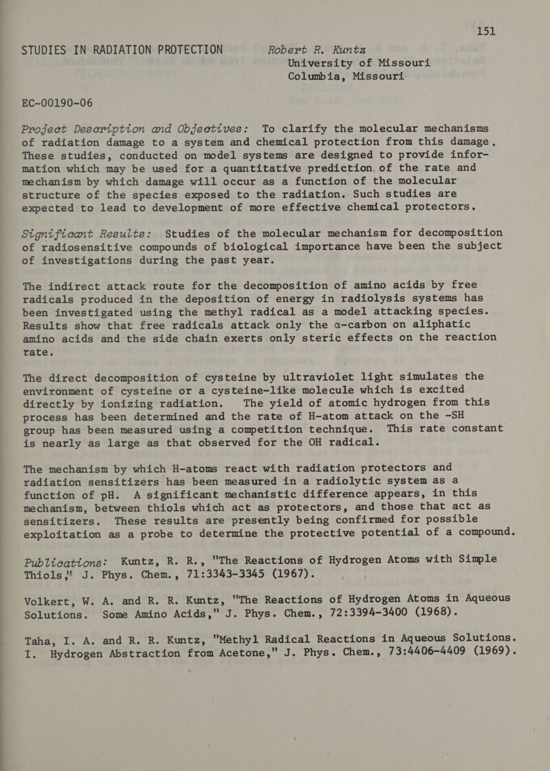 1 ie STUDIES IN RADIATION PROTECTION Robert R. Kuntz University of Missouri Columbia, Missouri EC-00190-06 Projeet Desertptton and Objectives; To clarify the molecular mechanisms of radiation damage to a system and chemical protection from this damage, These studies, conducted on model systems are designed to provide infor- mation which may be used for a quantitative prediction of the rate and mechanism by which damage will occur as a function of the molecular structure of the species exposed to the radiation. Such studies are expected to lead to development of more effective chemical protectors. Significant Results: Studies of the molecular mechanism for decomposition of radiosensitive compounds of biological importance have been the subject of investigations during the past year. The indirect attack route for the decomposition of amino acids by free radicals produced in the deposition of energy in radiolysis systems has been investigated using the methyl radical as a model attacking species. Results show that free radicals attack only the a-carbon on aliphatic amino acids and the side chain exerts only steric effects on the reaction rate. The direct decomposition of cysteine by ultraviolet light simulates the environment of cysteine or a cysteine-like molecule which is excited directly by ionizing radiation. The yield of atomic hydrogen from this process has been determined and the rate of H-atom attack on the -SH group has been measured using a competition technique. This rate constant is nearly as large as that observed for the OH radical. The mechanism by which H-atoms react with radiation protectors and radiation sensitizers has been measured in a radiolytic system as a function of pH. A significant mechanistic difference appears, in this mechanism, between thiols which act as protectors, and those that act as sensitizers. These results are presently being confirmed for possible exploitation as a probe to determine the protective potential of a compound. Publteationg: Kuntz, R. R., The Reactions of Hydrogen Atoms with Simple Thiols,” J. Phys. Chem., 71:3343-3345 (1967). Volkert, W. A. and R. R. Kuntz, The Reactions of Hydrogen Atoms in Aqueous Solutions. Some Amino Acids, J. Phys. Chem., 72:3394-3400 (1968). Taha, I. A. and R. R. Kuntz, Methyl Radical Reactions in Aqueous Solutions. I. Hydrogen Abstraction from Acetone, J. Phys. Chem., 73:4406-4409 (1969).
