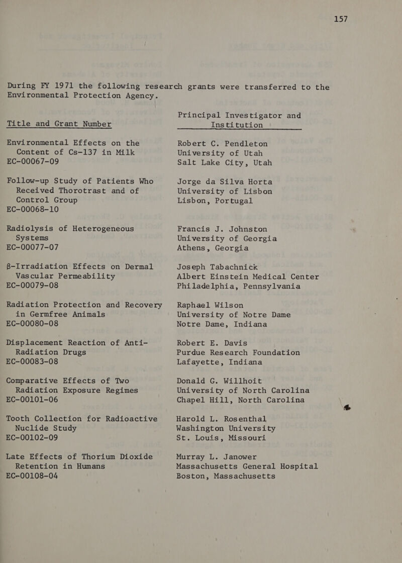 iis y/ Environmental Protection Agency. Title and Grant Number Environmental Effects on the Content of Cs-137 in Milk EC-00067-09 Follow-up Study of Patients Who Received Thorotrast and of Control Group EC-00068-10 Radiolysis of Heterogeneous Systems EC-00077-07 8-Irradiation Effects on Dermal Vascular Permeability EC-00079-08 Radiation Protection and Recovery in Germfree Animals EC-00080-08 Displacement Reaction of Anti- Radiation Drugs EC-00083-08 Comparative Effects of Two Radiation Exposure Regimes EC-00101-06 Tooth Collection for Radioactive Nuclide Study EC-00102-09 Late Effects of Thorium Dioxide Retention in Humans EC-00108-04 Principal Investigator and Institution Robert C. Pendleton University of Utah Salt Lake City, Utah Jorge da Silva Horta University of Lisbon Lisbon, Portugal Francis J. Johnston University of Georgia Athens, Georgia Joseph Tabachnick Albert Einstein Medical Center Philadelphia, Pennsylvania Raphael Wilson University of Notre Dame Notre Dame, Indiana Robert E. Davis Purdue Research Foundation Lafayette, Indiana Donald G. Willhoit University of North Carolina Chapel Hill, North Carolina Harold L. Rosenthal Washington University St. Louis, Missouri Murray L. Janower Massachusetts General Hospital Boston, Massachusetts