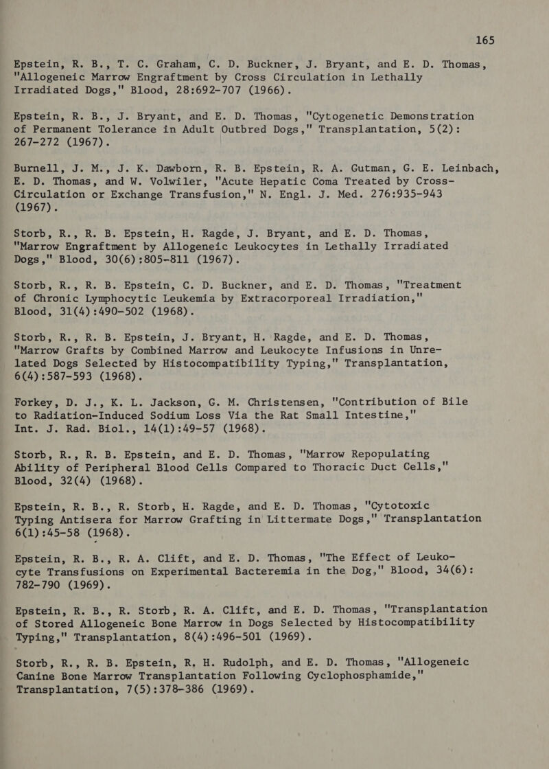 Epstein, R. B., T. C. Graham, C. D. Buckner, J. Bryant, and E. D. Thomas, Allogeneic Marrow Engraftment by Cross Circulation in Lethally Irradiated Dogs,'' Blood, 28:692-707 (1966). Epstein, R. B., J. Bryant, and E. D. Thomas, Cytogenetic Demonstration of Permanent Tolerance in Adult Outbred Dogs, Transplantation, 5(2): 267-272 (1967). purnell, J. M.,°J. K.” Dawborn, ’R. B. Epstein, RR. A.: Gutman, G. E. Leinbach, E. D. Thomas, and W. Volwiler, Acute Hepatic Coma Treated by Cross- Circulation or Exchange Transfusion, N. Engl. J. Med. 276:935-943 (1967). Storb, R., R. B. Epstein, H. Ragde, J. Bryant, and E. D. Thomas, Marrow Engraftment by Allogeneic Leukocytes in Lethally Irradiated Dogs ,'' Blood, 30(6) :805-811 (1967). Storb, R., R. B. Epstein, C. D. Buckner, and E. D. Thomas, ''Treatment of Chronic Lymphocytic Leukemia by Extracorporeal Irradiation, Blood, 31(4):490-502 (1968). Storb, R., R. B. Epstein, J. Bryant, H. Ragde, and E. D. Thomas, Marrow Grafts by Combined Marrow and Leukocyte Infusions in Unre- lated Dogs Selected by Histocompatibility Typing, Transplantation, 6(4) :587-593 (1968). Forkey, D. J., K. L. Jackson, G. M. Christensen, Contribution of Bile to Radiation-Induced Sodium Loss Via the Rat Small Intestine, Int. J. Rad. Biol., 14(1):49-57 (1968). Storb, R., R. B. Epstein, and E. D. Thomas, Marrow Repopulating Ability of Peripheral Blood Cells Compared to Thoracic Duct Cells, Blood, 32(4) (1968). Epstein, R. B., R. Storb, H. Ragde, and E. D. Thomas, Cytotoxic Typing Antisera for Marrow Grafting in Littermate Dogs, Transplantation 6(1) 45-58 (1968). Epstein, R. B., R. A. Clift, and E. D. Thomas, The Effect of Leuko- cyte Transfusions on Experimental Bacteremia in the Dog, Blood, 34(6): 782-790 (1969). Epstein, R. B., R. Storb, R. A. Clift, and E. D. Thomas, Transplantation of Stored Allogeneic Bone Marrow in Dogs Selected by Histocompatibility Typing, Transplantation, 8(4):496-501 (1969). Storb, R., R. B. Epstein, R. H. Rudolph, and E. D. Thomas, Allogeneic Canine Bone Marrow Transplantation Following Cyclophosphamide, Transplantation, 7(5):378-386 (1969).