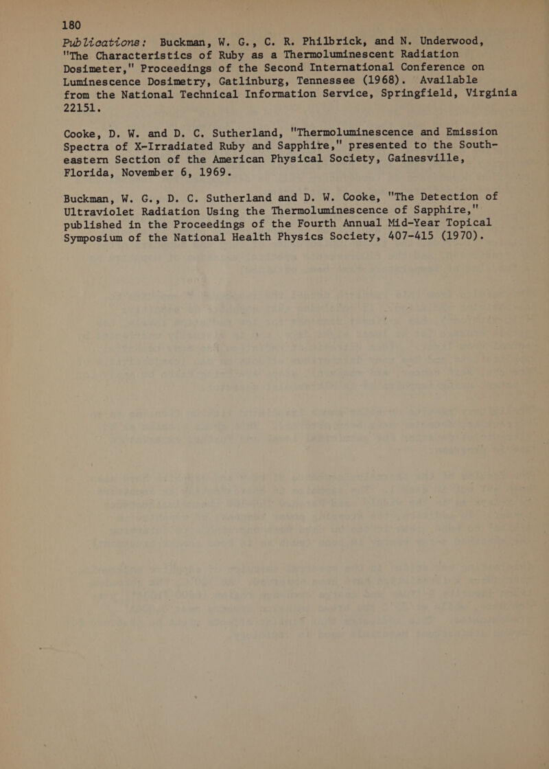 Publications; Buckman, W. G., C. R. Philbrick, and N. Underwood, The Characteristics of Ruby as a Thermoluminescent Radiation Dosimeter,'' Proceedings of the Second International Conference on Luminescence Dosimetry, Gatlinburg, Tennessee (1968). Available from the National Technical Information Service, Springfield, Virginia 22451; Cooke, D. W. and D. C. Sutherland, Thermoluminescence and Emission Spectra of X-Irradiated Ruby and Sapphire, presented to the South- eastern Section of the American Physical Society, Gainesville, Florida, November 6, 1969. Buckman, W. G., D. C. Sutherland and D. W. Cooke, The Detection of Ultraviolet Radiation Using the Thermoluminescence of Sapphire, published in the Proceedings of the Fourth Annual Mid-Year Topical Symposium of the National Health Physics Society, 407-415 (1970).