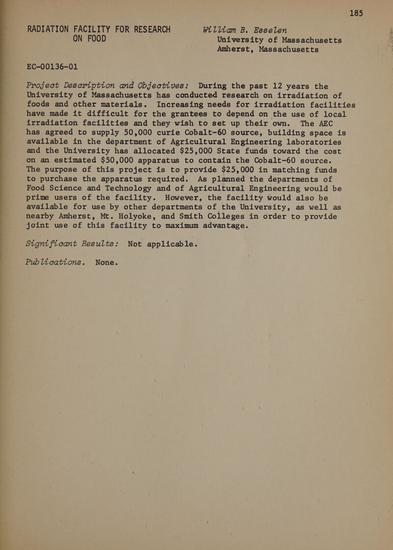  RADIATION FACILITY FOR RESEARCH Wilitam B. Esselen . ON FOOD University of Massachusetts Amherst, Massachusetts Project Deseription and Objectives; During the past 12 years the University of Massachusetts has conducted research on irradiation of foods and other materials. Increasing needs for irradiation facilities have made it difficult for the grantees to depend on the use of local irradiation facilities and they wish to set up their own. The AEC has agreed to supply 50,000 curie Cobalt-60. source, building space is available in the department of Agricultural Engineering laboratories and the University has allocated $25,000 State funds toward the cost on an estimated $50,000 apparatus to contain the Cobalt-60 source. The purpose of this project is to provide $25,000 in matching funds to purchase the apparatus required. As planned the departments of Food Science and Technology and of Agricultural Engineering would be prime users of the facility. However, the facility would also be available for use by other departments of the University, as well as nearby Amherst, Mt. Holyoke, and Smith Colleges in order to provide joint use of this facility to maximum advantage. Stgntftcant Results: Not applicable.