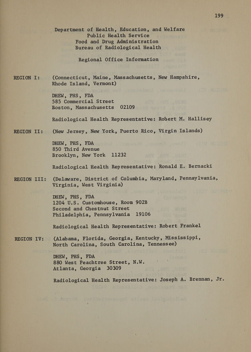 REGION II: REGION III: REGION IV: tbe he: Department of Health, Education, and Welfare Public Health Service Food and Drug Administration Bureau of Radiological Health Regional Office Information Rhode Island, Vermont) DHEW, PHS, FDA 585 Commercial Street Boston, Massachusetts 02109 Radiological Health Representative: Robert M. Hallisey (New Jersey, New York, Puerto Rico, Virgin Islands) DHEW, PHS, FDA 850 Third Avenue Brooklyn, New York 11232 Radiological Health Representative: Ronald E. Bernacki (Delaware, District of Columbia, Maryland, Pennsylvania, Virginia, West Virginia) DHEW, PHS, FDA 1204 U.S. Customhouse, Room 902B Second and Chestnut Street Philadelphia, Pennsylvania 19106 Radiological Health Representative: Robert Frankel (Alabama, Florida, Georgia, Kentucky, Mississippi, North Carolina, South Carolina, Tennessee) DHEW, PHS, FDA 880 West Peachtree Street, N.W. Atlanta, Georgia 30309 Radiological Health Representative: Joseph A. Brennan, a §