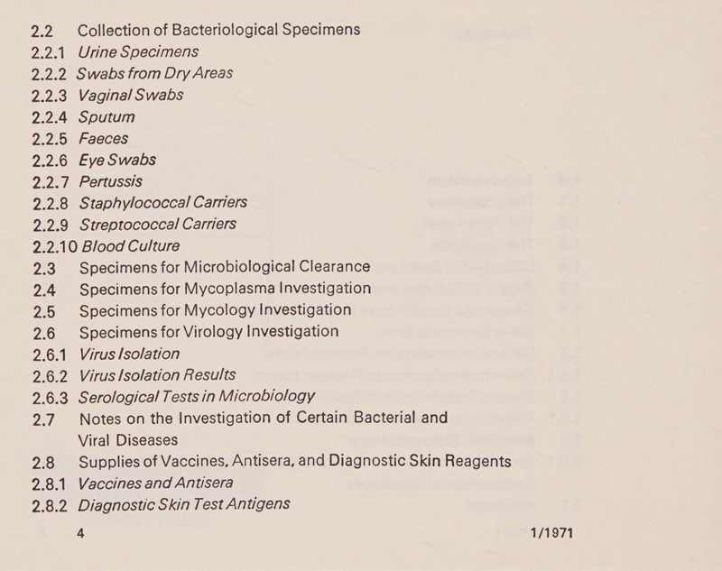 2.2 2.25! Cree 2.2.3 2.2.4 2.2.5 2.2.6 2.201 228 2.2.9 Collection of Bacteriological Specimens Urine Specimens Swabs from Dry Areas Vaginal Swabs Sputum Faeces Eye Swabs Pertussis Staphylococcal Carriers Streptococcal Carriers 2.3 2.4 2.5 2.6 2.6.1 Pa 2.6.3 27 2.8 2.8.1 20.2 Specimens for Microbiological Clearance Specimens for Mycoplasma Investigation Specimens for Mycology Investigation Specimens for Virology Investigation Virus lsolation Virus lsolation Results Serological Tests in Microbiology Notes on the Investigation of Certain Bacterial and Viral Diseases Supplies of Vaccines, Antisera, and Diagnostic Skin Reagents Vaccines and Antisera Diagnostic Skin Test Antigens