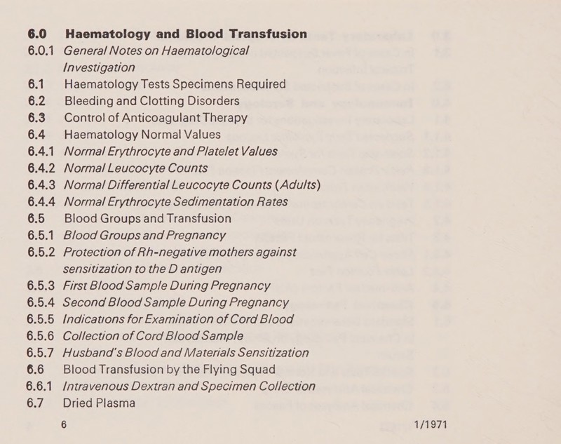 6.0 Haematology and Blood Transfusion 6.0.1 General Notes on Haematological Investigation 6.1 Haematology Tests Specimens Required 6.2 Bleeding and Clotting Disorders 6.3 Control of Anticoagulant Therapy 6.4 Haematology Normal Values 6.4.1 Normal Erythrocyte and Platelet Values 6.4.2 Normal Leucocyte Counts 6.4.3 Normal Differential Leucocyte Counts (Adults) 6.4.4 Normal Erythrocyte Sedimentation Rates 6.5 Blood Groups and Transfusion 6.5.1 Blood Groups and Pregnancy 6.5.2 Protection of Rh-negative mothers against sensitization to the D antigen 6.5.3 First Blood Sample During Pregnancy 6.5.4 Second Blood Sample During Pregnancy 6.5.5 Indications for Examination of Cord Blood 6.5.6 Collection of Cord Blood Sample 6.5.7. Husband's Blood and Materials Sensitization 6.6 Blood Transfusion by the Flying Squad 6.6.1 /ntravenous Dextran and Specimen Collection 6.7. Dried Plasma