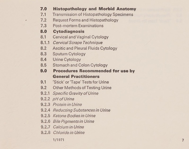 7.0 7.1 Pers 7.3 8.0 8.1 8.1.1 8.2 8.3 8.4 8.5 9.0 9.1 9.2 9.2.1 G22 9.2.3 9.2.4 9.2.5 9.2.6 9.2.7 9.2.8 Histopathology and Morbid Anatomy Transmission of Histopathology Specimens Request Forms and Histopathology Post-mortem Examinations Cytodiagnosis Cervical and Vaginal Cytology Cervical Scrape Technique Ascitic and Pleural Fluids Cytology Sputum Cytology Urine Cytology Stomach and Colon Cytology Procedures Recommended for use by General Practitioners ‘Stick’ or ‘Tape’ Tests for Urine Other Methods of Testing Urine Specific Gravity of Urine PH of Urine Protein in Urine Reducting Substances in Urine Ketone Bodies in Urine Bile Pigments in Urine Calcium in Urine Chloride in Urine 1/1971
