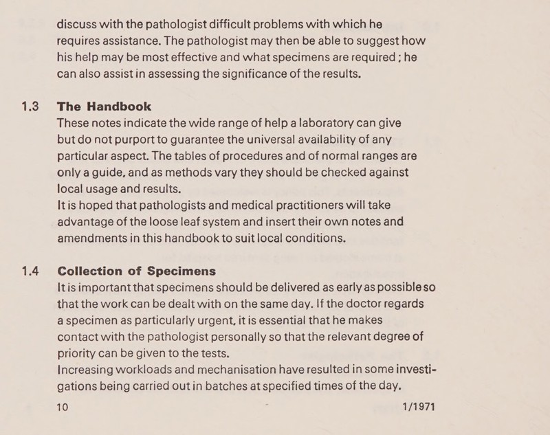 1.3 1.4 discuss with the pathologist difficult problems with which he requires assistance. The pathologist may then be able to suggest how his help may be most effective and what specimens are required ; he can also assist in assessing the significance of the results. The Handbook These notes indicate the wide range of help a laboratory can give but do not purport to guarantee the universal availability of any particular aspect. The tables of procedures and of normal ranges are only a guide, and as methods vary they should be checked against local usage and results. It is hoped that pathologists and medical practitioners will take advantage of the loose leaf system and insert their own notes and amendments in this handbook to suit local conditions. Collection of Specimens Itis important that specimens should be delivered as early as possibleso that the work can be dealt with on the same day. If the doctor regards a specimen as particularly urgent, it is essential that he makes contact with the pathologist personally so that the relevant degree of priority can be given to the tests. Increasing workloads and mechanisation have resulted in some investi- gations being carried out in batches at specified times of the day.